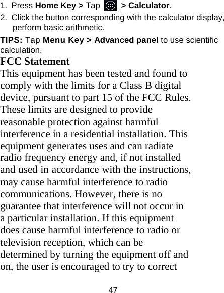 47 1. Press Home Key &gt; Tap     &gt; Calculator. 2.  Click the button corresponding with the calculator display, perform basic arithmetic. TIPS: Tap Menu Key &gt; Advanced panel to use scientific calculation. FCC Statement This equipment has been tested and found to comply with the limits for a Class B digital device, pursuant to part 15 of the FCC Rules. These limits are designed to provide reasonable protection against harmful interference in a residential installation. This equipment generates uses and can radiate radio frequency energy and, if not installed and used in accordance with the instructions, may cause harmful interference to radio communications. However, there is no guarantee that interference will not occur in a particular installation. If this equipment does cause harmful interference to radio or television reception, which can be determined by turning the equipment off and on, the user is encouraged to try to correct 