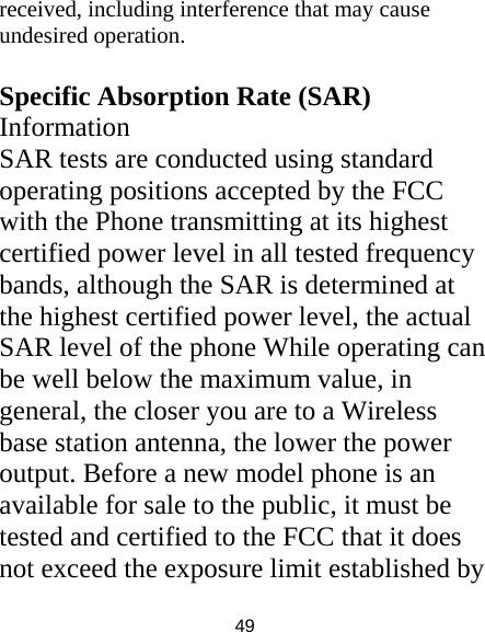 49 received, including interference that may cause undesired operation.  Specific Absorption Rate (SAR) Information SAR tests are conducted using standard operating positions accepted by the FCC with the Phone transmitting at its highest certified power level in all tested frequency bands, although the SAR is determined at the highest certified power level, the actual SAR level of the phone While operating can be well below the maximum value, in general, the closer you are to a Wireless base station antenna, the lower the power output. Before a new model phone is an available for sale to the public, it must be tested and certified to the FCC that it does not exceed the exposure limit established by 