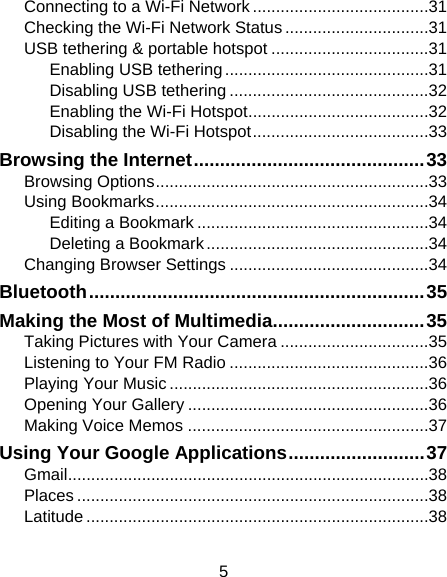 5 Connecting to a Wi-Fi Network ...................................... 31 Checking the Wi-Fi Network Status ............................... 31 USB tethering &amp; portable hotspot .................................. 31 Enabling USB tethering ............................................ 31 Disabling USB tethering ........................................... 32 Enabling the Wi-Fi Hotspot ....................................... 32 Disabling the Wi-Fi Hotspot ...................................... 33 Browsing the Internet ............................................ 33 Browsing Options ........................................................... 33 Using Bookmarks ........................................................... 34 Editing a Bookmark .................................................. 34 Deleting a Bookmark ................................................ 34 Changing Browser Settings ........................................... 34 Bluetooth ................................................................ 35 Making the Most of Multimedia............................. 35 Taking Pictures with Your Camera ................................ 35 Listening to Your FM Radio ........................................... 36 Playing Your Music ........................................................ 36 Opening Your Gallery .................................................... 36 Making Voice Memos .................................................... 37 Using Your Google Applications .......................... 37 Gmail .............................................................................. 38 Places ............................................................................ 38 Latitude .......................................................................... 38 