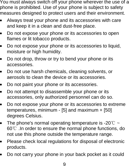 9 You must always switch off your phone wherever the use of a phone is prohibited. Use of your phone is subject to safety measures designed to protect users and their environment. •  Always treat your phone and its accessories with care and keep it in a clean and dust-free place. •  Do not expose your phone or its accessories to open flames or lit tobacco products. •  Do not expose your phone or its accessories to liquid, moisture or high humidity. •  Do not drop, throw or try to bend your phone or its accessories. •  Do not use harsh chemicals, cleaning solvents, or aerosols to clean the device or its accessories. •  Do not paint your phone or its accessories. •  Do not attempt to disassemble your phone or its accessories, only authorized personnel can do so. •  Do not expose your phone or its accessories to extreme temperatures, minimum - [5] and maximum + [50] degrees Celsius. •  The phone&apos;s normal operating temperature is -20℃ ~ 60℃ .In order to ensure the normal phone functions, do not use this phone outside the temperature range. •  Please check local regulations for disposal of electronic products. •  Do not carry your phone in your back pocket as it could 