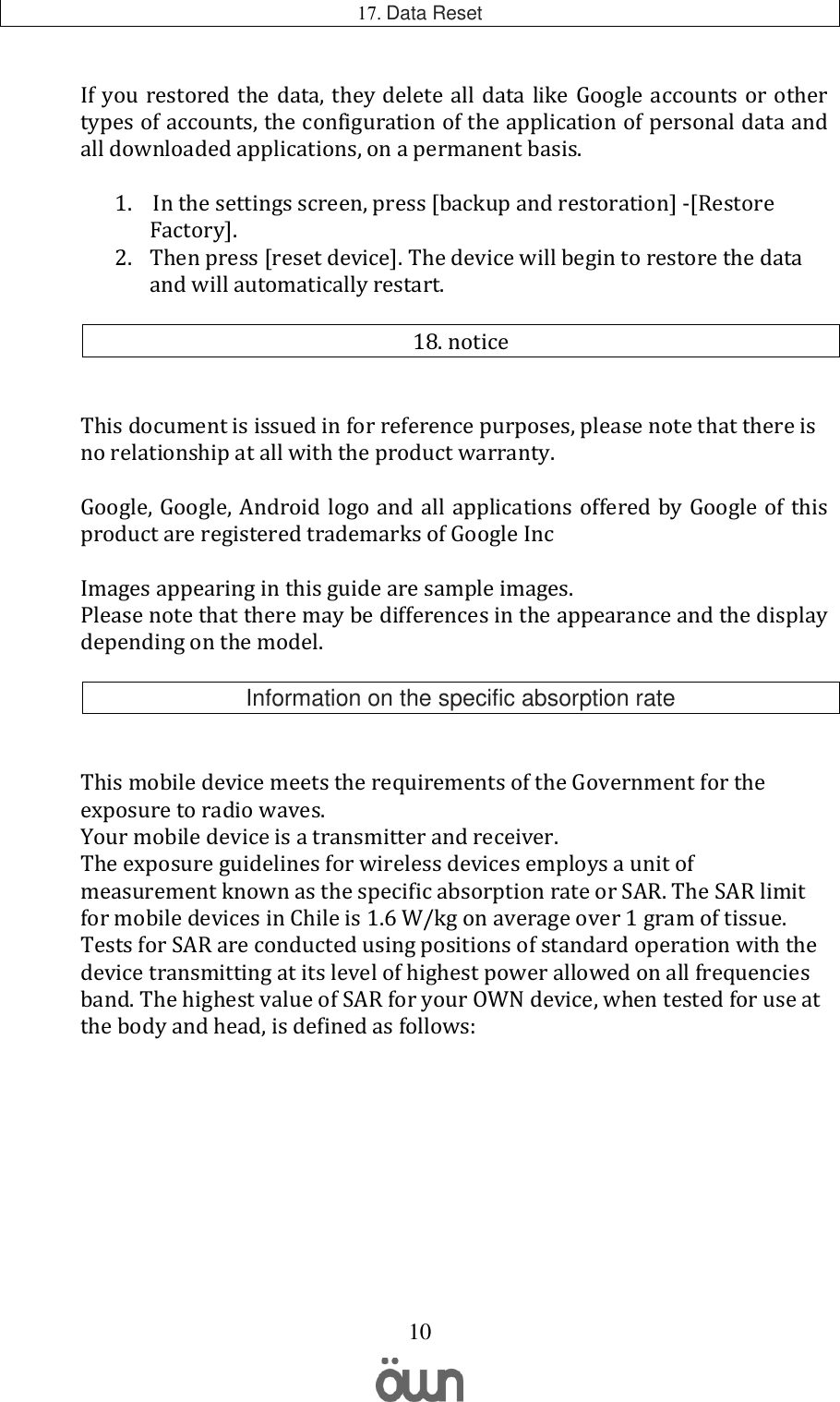   10 17. Data Reset  If you restored the data,  they delete all data like Google accounts or other types of accounts, the configuration of the application of personal data and all downloaded applications, on a permanent basis.  1.  In the settings screen, press [backup and restoration] -[Restore Factory]. 2. Then press [reset device]. The device will begin to restore the data and will automatically restart.  18. notice   This document is issued in for reference purposes, please note that there is no relationship at all with the product warranty.  Google, Google, Android logo and all applications offered by Google of this product are registered trademarks of Google Inc  Images appearing in this guide are sample images. Please note that there may be differences in the appearance and the display depending on the model.  Information on the specific absorption rate   This mobile device meets the requirements of the Government for the exposure to radio waves. Your mobile device is a transmitter and receiver. The exposure guidelines for wireless devices employs a unit of measurement known as the specific absorption rate or SAR. The SAR limit for mobile devices in Chile is 1.6 W/kg on average over 1 gram of tissue. Tests for SAR are conducted using positions of standard operation with the device transmitting at its level of highest power allowed on all frequencies band. The highest value of SAR for your OWN device, when tested for use at the body and head, is defined as follows:        