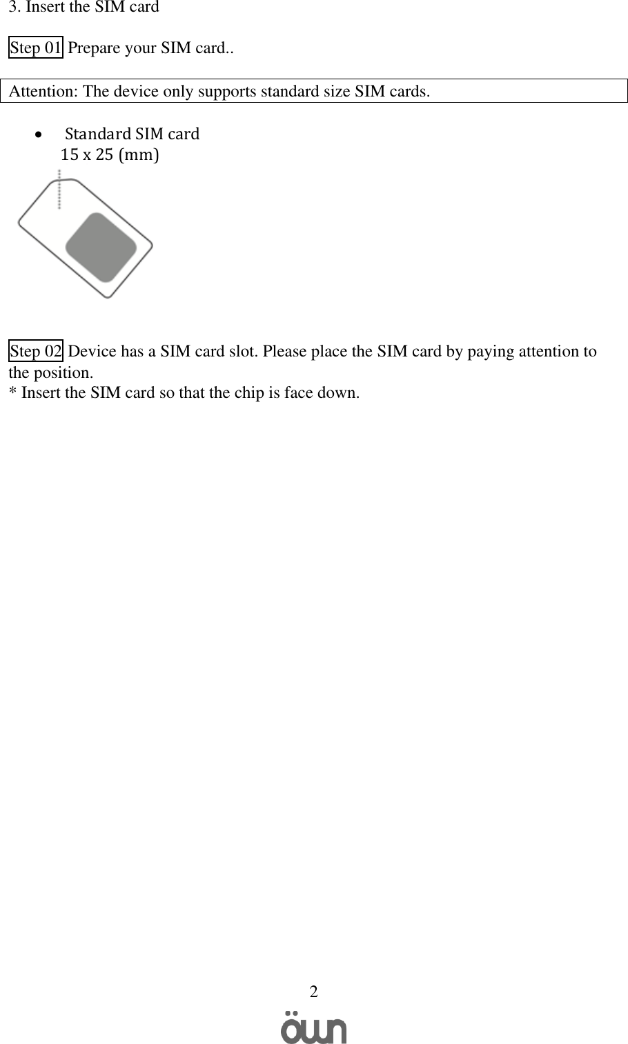   2 3. Insert the SIM card   Step 01 Prepare your SIM card..  Attention: The device only supports standard size SIM cards.           Standard SIM card 15 x 25 (mm)      Step 02 Device has a SIM card slot. Please place the SIM card by paying attention to the position. * Insert the SIM card so that the chip is face down.       