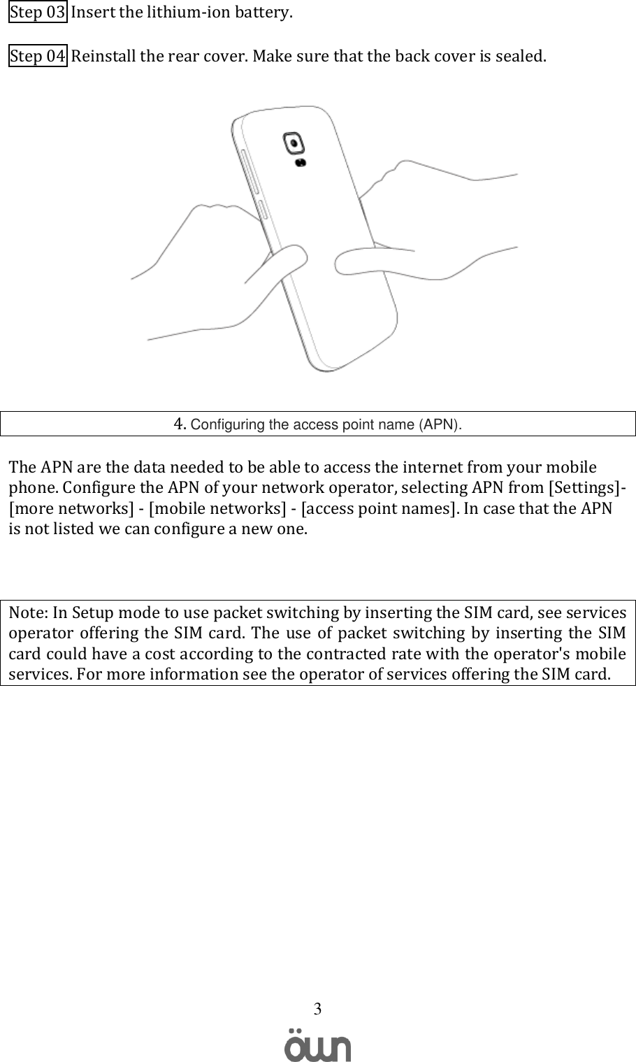   3 Step 03 Insert the lithium-ion battery. Step 04 Reinstall the rear cover. Make sure that the back cover is sealed.  4. Configuring the access point name (APN). The APN are the data needed to be able to access the internet from your mobile phone. Configure the APN of your network operator, selecting APN from [Settings]-[more networks] - [mobile networks] - [access point names]. In case that the APN is not listed we can configure a new one.  Note: In Setup mode to use packet switching by inserting the SIM card, see services operator  offering the  SIM  card.  The  use of packet switching by  inserting  the  SIM card could have a cost according to the contracted rate with the operator&apos;s mobile services. For more information see the operator of services offering the SIM card.     