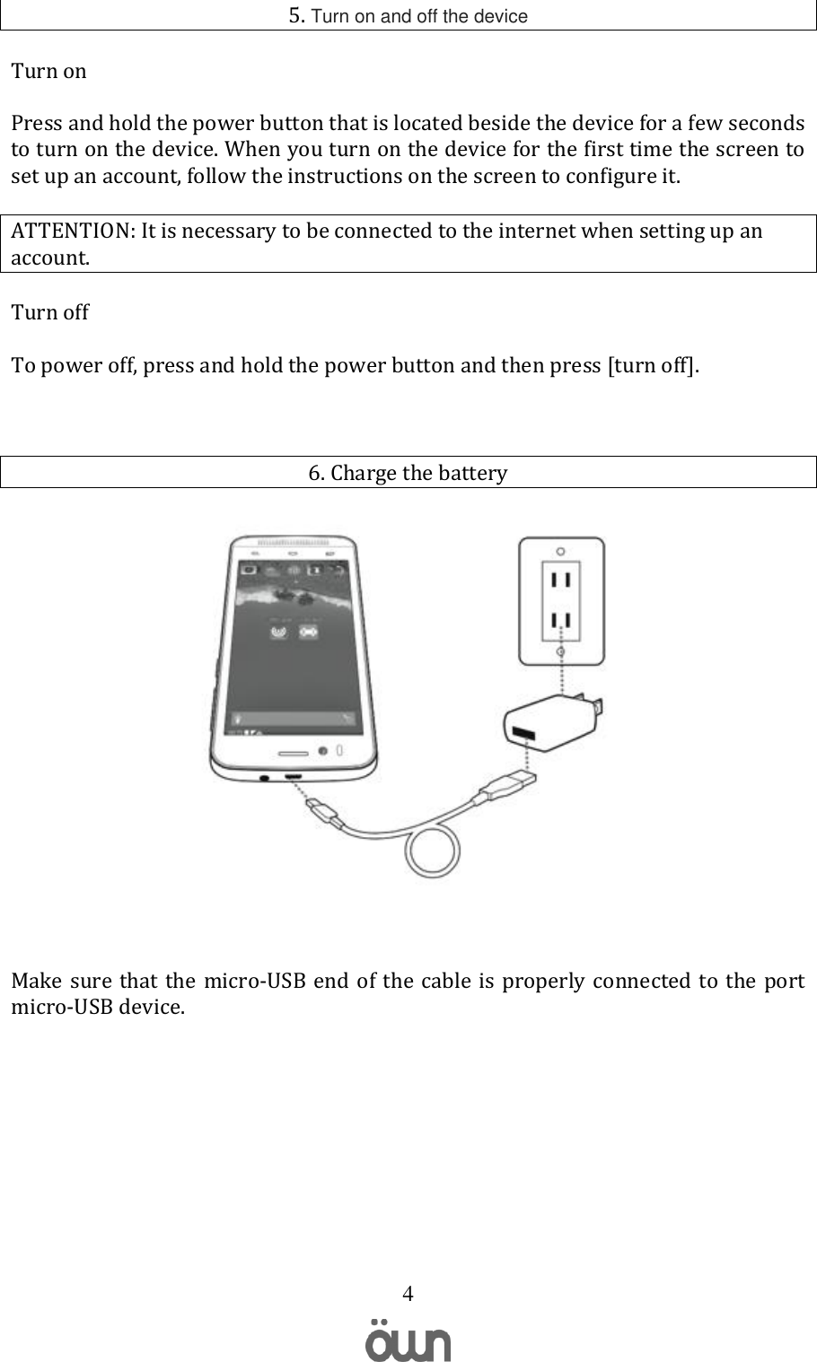   4 5. Turn on and off the device Turn on Press and hold the power button that is located beside the device for a few seconds to turn on the device. When you turn on the device for the first time the screen to set up an account, follow the instructions on the screen to configure it.  ATTENTION: It is necessary to be connected to the internet when setting up an account. Turn off To power off, press and hold the power button and then press [turn off].  6. Charge the battery   Make sure that the micro-USB  end of the  cable is  properly connected to  the port micro-USB device.      