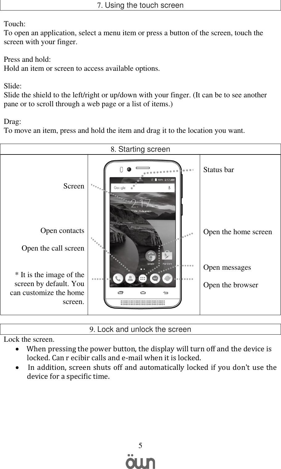   5 7. Using the touch screen  Touch:  To open an application, select a menu item or press a button of the screen, touch the screen with your finger.  Press and hold: Hold an item or screen to access available options.  Slide: Slide the shield to the left/right or up/down with your finger. (It can be to see another pane or to scroll through a web page or a list of items.)  Drag: To move an item, press and hold the item and drag it to the location you want.  8. Starting screen    Screen     Open contacts  Open the call screen   * It is the image of the screen by default. You can customize the home screen.    Status bar       Open the home screen    Open messages  Open the browser   9. Lock and unlock the screen Lock the screen.        When pressing the power button, the display will turn off and the device is locked. Can r ecibir calls and e-mail when it is locked.   In addition, screen shuts off and automatically locked if you don&apos;t use the device for a specific time.        