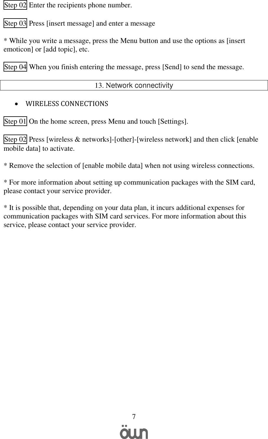   7  Step 02 Enter the recipients phone number.  Step 03 Press [insert message] and enter a message   * While you write a message, press the Menu button and use the options as [insert emoticon] or [add topic], etc.  Step 04 When you finish entering the message, press [Send] to send the message.  13. Network connectivity   WIRELESS CONNECTIONS  Step 01 On the home screen, press Menu and touch [Settings].  Step 02 Press [wireless &amp; networks]-[other]-[wireless network] and then click [enable mobile data] to activate.  * Remove the selection of [enable mobile data] when not using wireless connections.  * For more information about setting up communication packages with the SIM card, please contact your service provider.   * It is possible that, depending on your data plan, it incurs additional expenses for communication packages with SIM card services. For more information about this service, please contact your service provider.       