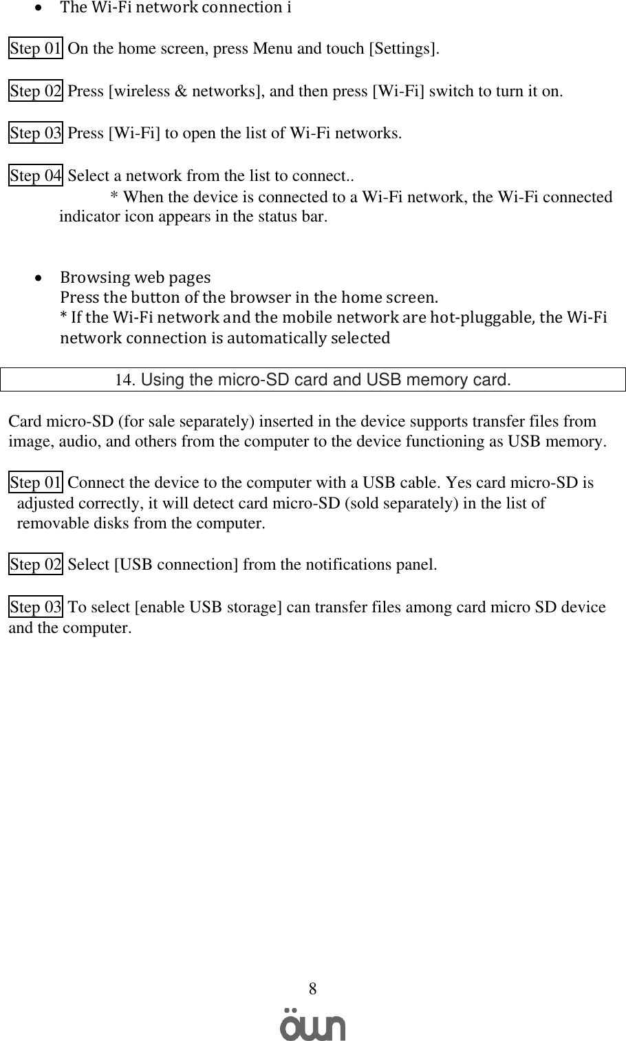   8  The Wi-Fi network connection i  Step 01 On the home screen, press Menu and touch [Settings].   Step 02 Press [wireless &amp; networks], and then press [Wi-Fi] switch to turn it on.   Step 03 Press [Wi-Fi] to open the list of Wi-Fi networks.   Step 04 Select a network from the list to connect.. * When the device is connected to a Wi-Fi network, the Wi-Fi connected indicator icon appears in the status bar.    Browsing web pages Press the button of the browser in the home screen.  * If the Wi-Fi network and the mobile network are hot-pluggable, the Wi-Fi network connection is automatically selected  14. Using the micro-SD card and USB memory card.  Card micro-SD (for sale separately) inserted in the device supports transfer files from image, audio, and others from the computer to the device functioning as USB memory.  Step 01 Connect the device to the computer with a USB cable. Yes card micro-SD is adjusted correctly, it will detect card micro-SD (sold separately) in the list of removable disks from the computer.  Step 02 Select [USB connection] from the notifications panel.  Step 03 To select [enable USB storage] can transfer files among card micro SD device and the computer.      