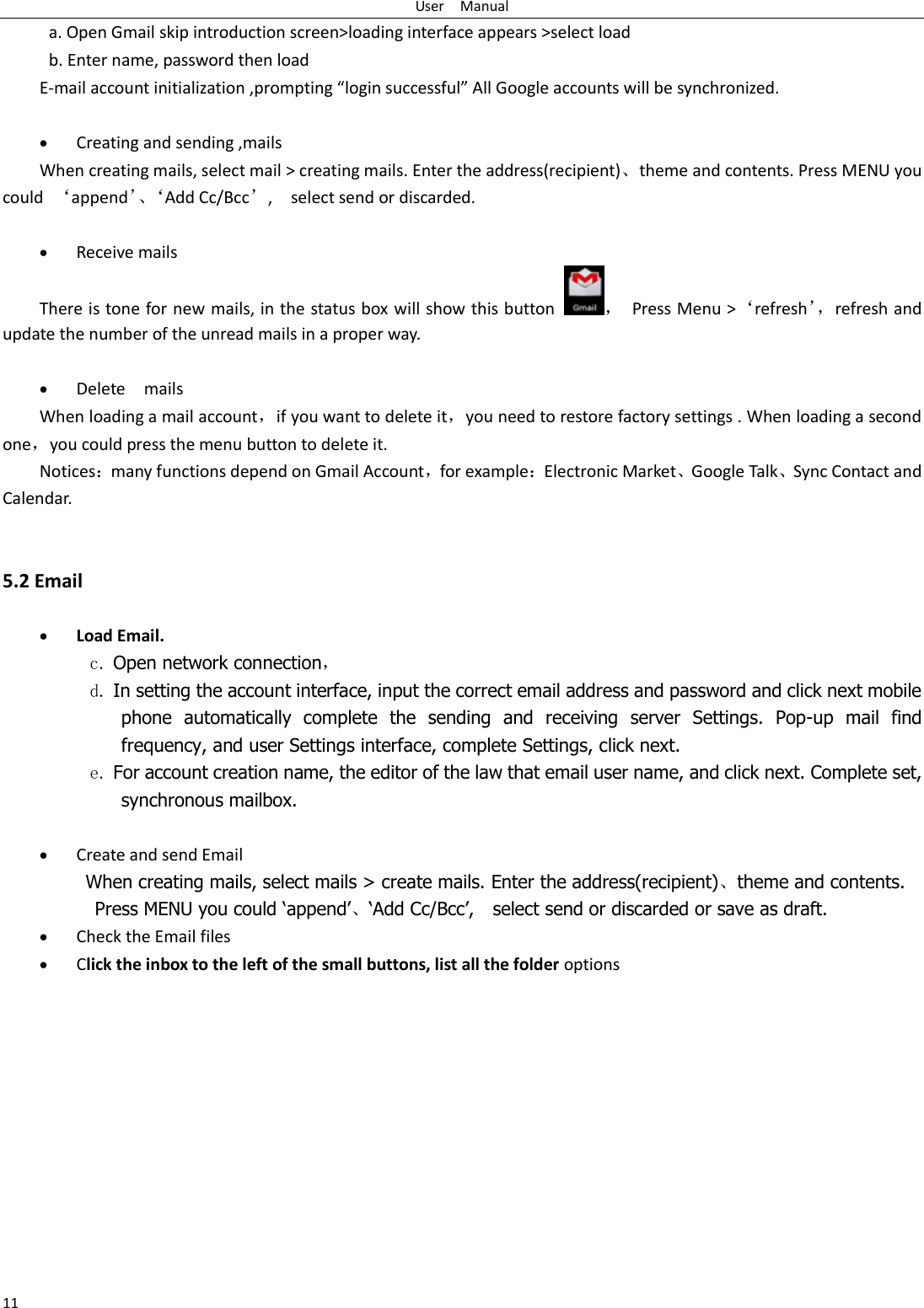User    Manual 11 a. Open Gmail skip introduction screen&gt;loading interface appears &gt;select load b. Enter name, password then load E-mail account initialization ,prompting “login successful” All Google accounts will be synchronized.     Creating and sending ,mails When creating mails, select mail &gt; creating mails. Enter the address(recipient)、theme and contents. Press MENU you could  ‘append’、‘Add Cc/Bcc’,    select send or discarded.   Receive mails There is tone for new mails, in the status box will show this button ，  Press Menu &gt;‘refresh’， refresh and update the number of the unread mails in a proper way.     Delete    mails When loading a mail account，if you want to delete it，you need to restore factory settings . When loading a second one，you could press the menu button to delete it. Notices：many functions depend on Gmail Account，for example：Electronic Market、Google Talk、Sync Contact and Calendar.   5.2 Email   Load Email. c. Open network connection， d. In setting the account interface, input the correct email address and password and click next mobile phone  automatically  complete  the  sending  and  receiving  server  Settings.  Pop-up  mail  find frequency, and user Settings interface, complete Settings, click next. e. For account creation name, the editor of the law that email user name, and click next. Complete set, synchronous mailbox.   Create and send Email When creating mails, select mails &gt; create mails. Enter the address(recipient)、theme and contents. Press MENU you could ‘append’、‘Add Cc/Bcc’,    select send or discarded or save as draft.  Check the Email files                                            Click the inbox to the left of the small buttons, list all the folder options    