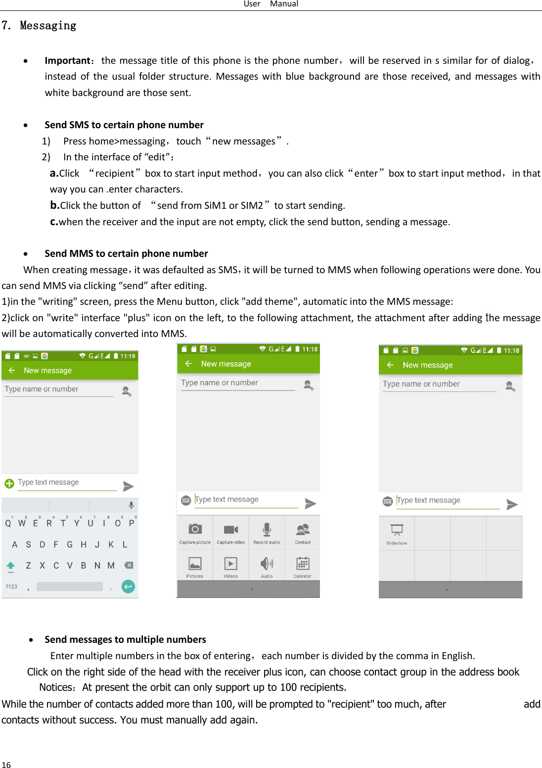 User    Manual 16 7. Messaging  Important：the message title of this phone is the phone number，will be reserved in s similar for of dialog，instead  of  the usual  folder structure.  Messages with  blue background are those received, and  messages  with white background are those sent.       Send SMS to certain phone number 1) Press home&gt;messaging，touch“new messages”. 2) In the interface of “edit”： a.Click  “recipient”box to start input method，you can also click“enter”box to start input method，in that way you can .enter characters. b.Click the button of  “send from SiM1 or SIM2”to start sending. c.when the receiver and the input are not empty, click the send button, sending a message.   Send MMS to certain phone number When creating message，it was defaulted as SMS，it will be turned to MMS when following operations were done. You can send MMS via clicking “send” after editing.   1)in the &quot;writing&quot; screen, press the Menu button, click &quot;add theme&quot;, automatic into the MMS message: 2)click on &quot;write&quot; interface &quot;plus&quot; icon on the left, to the following attachment, the attachment after adding the message will be automatically converted into MMS.                         Send messages to multiple numbers Enter multiple numbers in the box of entering，each number is divided by the comma in English. Click on the right side of the head with the receiver plus icon, can choose contact group in the address book      Notices：At present the orbit can only support up to 100 recipients.   While the number of contacts added more than 100, will be prompted to &quot;recipient&quot; too much, after                              add contacts without success. You must manually add again. 