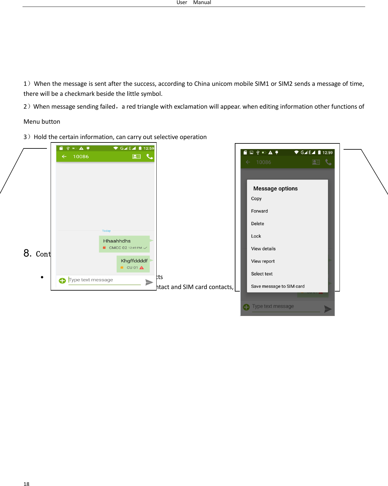 User    Manual 18        1）When the message is sent after the success, according to China unicom mobile SIM1 or SIM2 sends a message of time, there will be a checkmark beside the little symbol. 2）When message sending failed，a red triangle with exclamation will appear. when editing information other functions of Menu button   3）Hold the certain information, can carry out selective operation        8. Contacts  Open the menu of applications&gt;contacts  the default display mobile phone contact and SIM card contacts, contact sort by pinyin initials.     