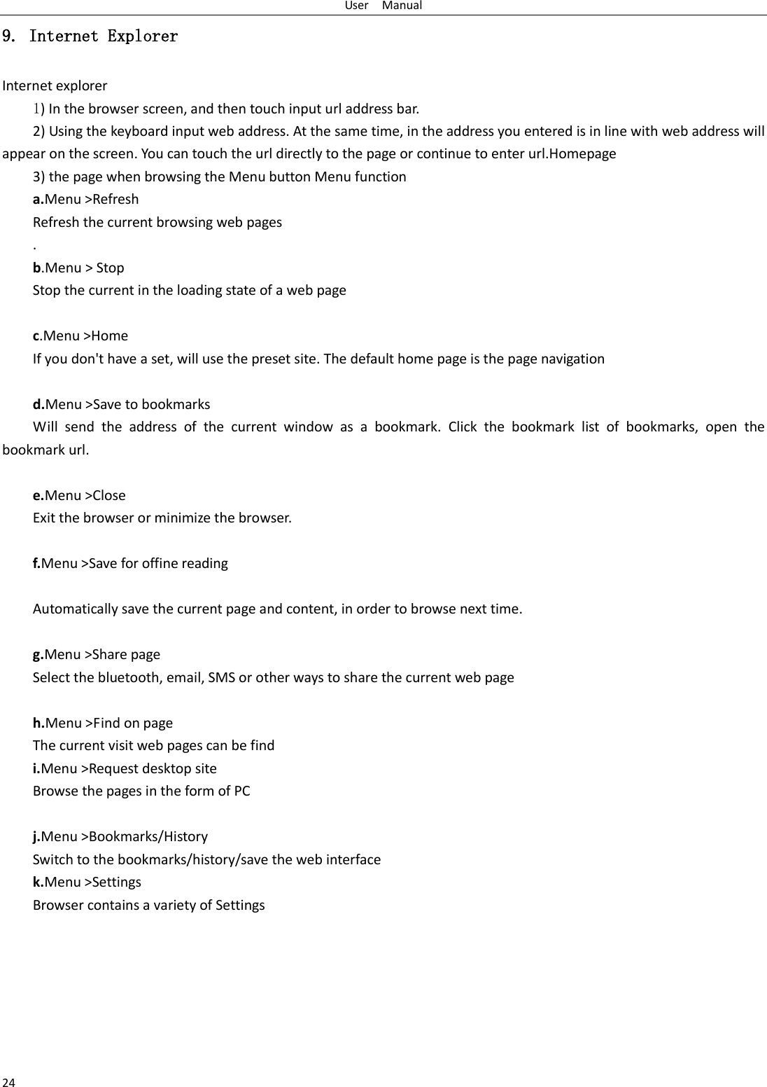 User    Manual 24 9. Internet Explorer Internet explorer 1) In the browser screen, and then touch input url address bar. 2) Using the keyboard input web address. At the same time, in the address you entered is in line with web address will appear on the screen. You can touch the url directly to the page or continue to enter url.Homepage 3) the page when browsing the Menu button Menu function a.Menu &gt;Refresh Refresh the current browsing web pages . b.Menu &gt; Stop Stop the current in the loading state of a web page  c.Menu &gt;Home If you don&apos;t have a set, will use the preset site. The default home page is the page navigation  d.Menu &gt;Save to bookmarks Will  send  the  address  of  the  current  window  as  a  bookmark.  Click  the  bookmark  list  of  bookmarks,  open  the bookmark url.  e.Menu &gt;Close Exit the browser or minimize the browser.  f.Menu &gt;Save for offine reading  Automatically save the current page and content, in order to browse next time.  g.Menu &gt;Share page Select the bluetooth, email, SMS or other ways to share the current web page  h.Menu &gt;Find on page The current visit web pages can be find i.Menu &gt;Request desktop site Browse the pages in the form of PC  j.Menu &gt;Bookmarks/History Switch to the bookmarks/history/save the web interface k.Menu &gt;Settings Browser contains a variety of Settings  