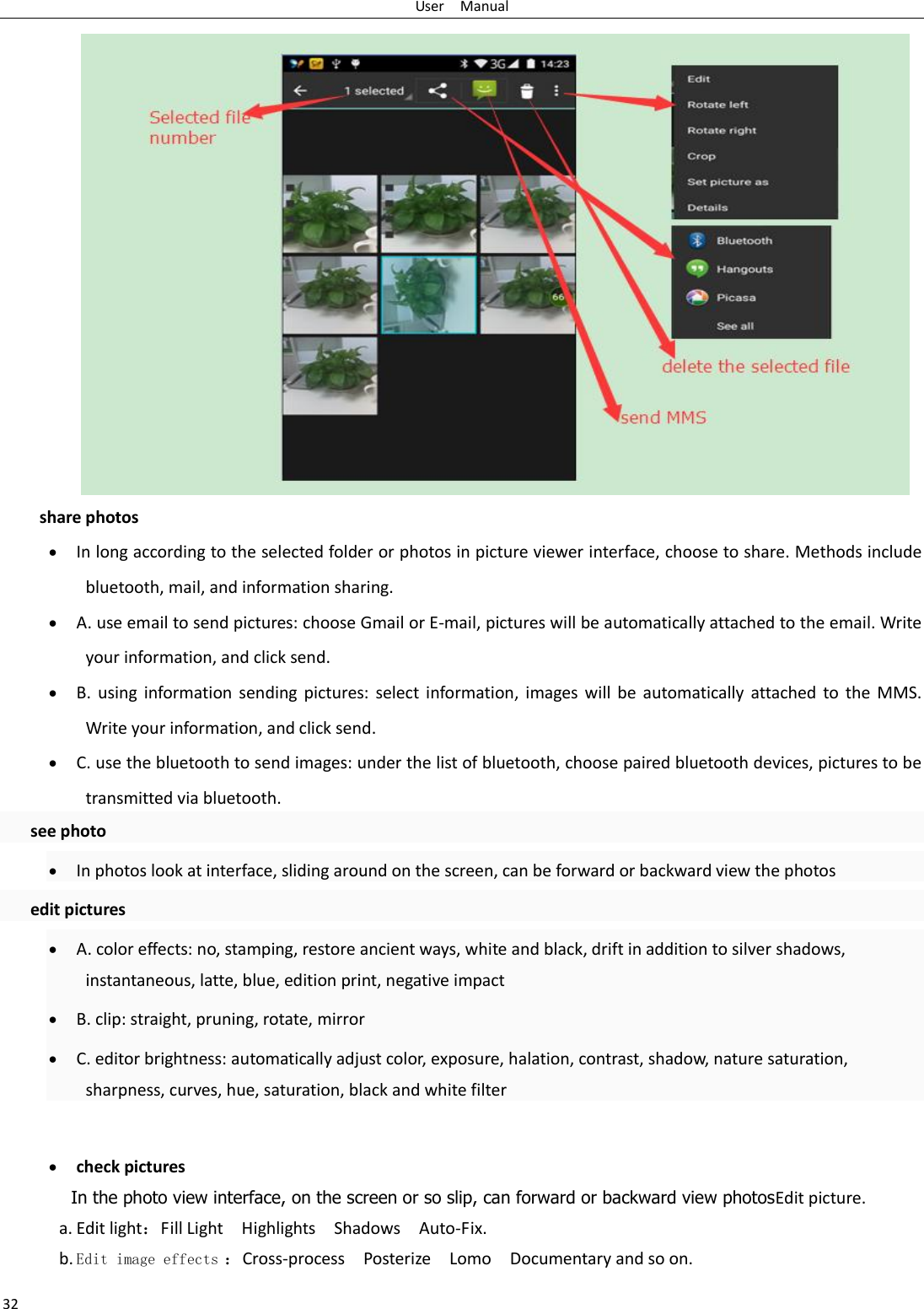 User    Manual 32 share photos  In long according to the selected folder or photos in picture viewer interface, choose to share. Methods include bluetooth, mail, and information sharing.  A. use email to send pictures: choose Gmail or E-mail, pictures will be automatically attached to the email. Write your information, and click send.  B.  using  information sending  pictures:  select information, images will  be automatically attached to the  MMS. Write your information, and click send.  C. use the bluetooth to send images: under the list of bluetooth, choose paired bluetooth devices, pictures to be transmitted via bluetooth.   see photo  In photos look at interface, sliding around on the screen, can be forward or backward view the photos   edit pictures  A. color effects: no, stamping, restore ancient ways, white and black, drift in addition to silver shadows, instantaneous, latte, blue, edition print, negative impact  B. clip: straight, pruning, rotate, mirror  C. editor brightness: automatically adjust color, exposure, halation, contrast, shadow, nature saturation, sharpness, curves, hue, saturation, black and white filter   check pictures In the photo view interface, on the screen or so slip, can forward or backward view photosEdit picture. a. Edit light：Fill Light    Highlights    Shadows    Auto-Fix. b. Edit image effects ：Cross-process    Posterize    Lomo    Documentary and so on. 