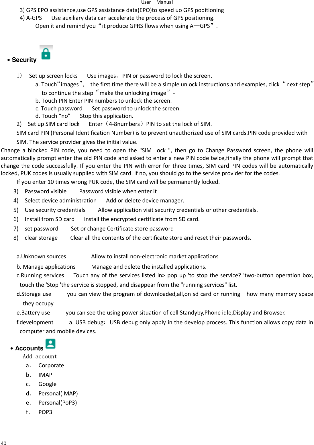 User    Manual 40    3) GPS EPO assistance,use GPS assistance data(EPO)to speed uo GPS poditioning 4) A-GPS     Use auxiliary data can accelerate the process of GPS positioning. Open it and remind you“it produce GPRS flows when using A—GPS”.   • Security    1)  Set up screen locks   Use images、PIN or password to lock the screen. a. Touch“images”,    the first time there will be a simple unlock instructions and examples, click “next step” to continue the step“make the unlocking image”。 b. Touch PIN Enter PIN numbers to unlock the screen.           c. Touch password    Set password to unlock the screen. d. Touch “no”    Stop this application. 2)    Set up SIM card lock      Enter（4-8numbers）PIN to set the lock of SIM. SIM card PIN (Personal Identification Number) is to prevent unauthorized use of SIM cards.PIN code provided with SIM. The service provider gives the initial value. Change  a  blocked  PIN  code,  you  need  to  open  the  &quot;SIM  Lock  &quot;,  then  go  to  Change  Password  screen,  the  phone  will automatically prompt enter the old PIN code and asked to enter a new PIN code twice,finally the phone will prompt that change the code successfully. If you enter the PIN with error for three times, SIM card PIN codes will be automatically locked, PUK codes is usually supplied with SIM card. If no, you should go to the service provider for the codes. If you enter 10 times wrong PUK code, the SIM card will be permanently locked. 3)    Password visible        Password visible when enter it 4)  Select device administration   Add or delete device manager. 5)    Use security credentials    Allow application visit security credentials or other credentials. 6)  Install from SD card      Install the encrypted certificate from SD card.   7)    set password        Set or change Certificate store password 8)    clear storage        Clear all the contents of the certificate store and reset their passwords.  a.Unknown sources                Allow to install non-electronic market applications b. Manage applications          Manage and delete the installed applications. c.Running services      Touch any of the services listed in&gt; pop up &apos;to stop the service? &apos;two-button operation box, touch the &apos;Stop &apos;the service is stopped, and disappear from the &quot;running services&quot; list. d.Storage use          you can view the program of downloaded,all,on sd card or running    how many memory space they occupy   e.Battery use          you can see the using power situation of cell Standyby,Phone idle,Display and Browser. f.development          a. USB debug：USB debug only apply in the develop process. This function allows copy data in computer and mobile devices. • Accounts  Add account a． Corporate b． IMAP c． Google d． Personal(IMAP) e． Personal(PoP3) f． POP3  