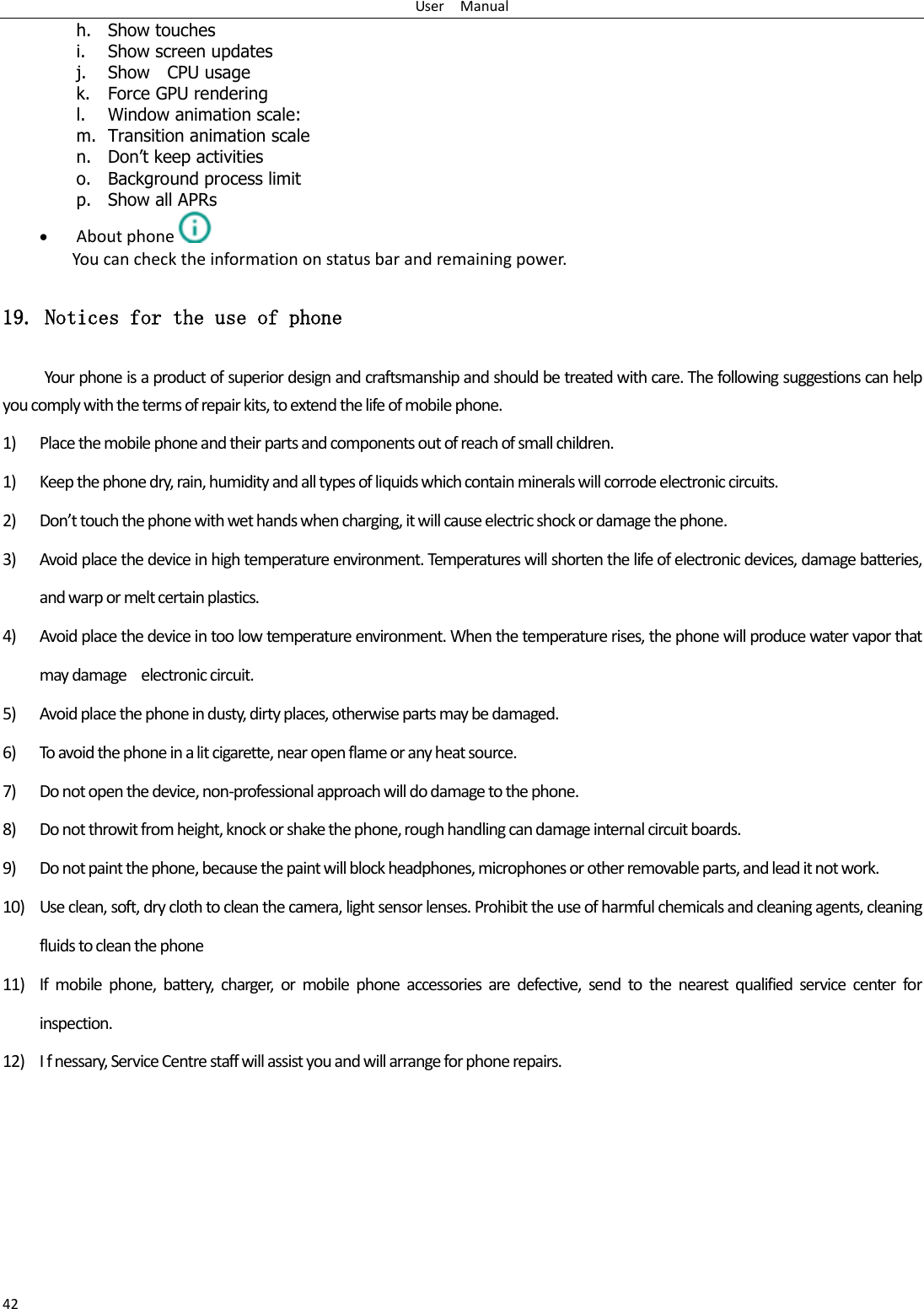 User    Manual 42 h. Show touches i. Show screen updates j. Show    CPU usage k. Force GPU rendering l. Window animation scale: m. Transition animation scale n. Don’t keep activities o. Background process limit p. Show all APRs  About phone  You can check the information on status bar and remaining power. 19. Notices for the use of phone Your phone is a product of superior design and craftsmanship and should be treated with care. The following suggestions can help you comply with the terms of repair kits, to extend the life of mobile phone. 1) Place the mobile phone and their parts and components out of reach of small children. 1) Keep the phone dry, rain, humidity and all types of liquids which contain minerals will corrode electronic circuits. 2) Don’t touch the phone with wet hands when charging, it will cause electric shock or damage the phone. 3) Avoid place the device in high temperature environment. Temperatures will shorten the life of electronic devices, damage batteries, and warp or melt certain plastics. 4) Avoid place the device in too low temperature environment. When the temperature rises, the phone will produce water vapor that may damage    electronic circuit. 5) Avoid place the phone in dusty, dirty places, otherwise parts may be damaged. 6) To avoid the phone in a lit cigarette, near open flame or any heat source. 7) Do not open the device, non-professional approach will do damage to the phone. 8) Do not throwit from height, knock or shake the phone, rough handling can damage internal circuit boards. 9) Do not paint the phone, because the paint will block headphones, microphones or other removable parts, and lead it not work. 10) Use clean, soft, dry cloth to clean the camera, light sensor lenses. Prohibit the use of harmful chemicals and cleaning agents, cleaning fluids to clean the phone 11) If  mobile  phone,  battery,  charger,  or  mobile  phone  accessories  are  defective,  send  to  the  nearest  qualified  service  center  for inspection. 12) I f nessary, Service Centre staff will assist you and will arrange for phone repairs. 