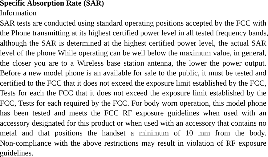 Specific Absorption Rate (SAR) Information SAR tests are conducted using standard operating positions accepted by the FCC with the Phone transmitting at its highest certified power level in all tested frequency bands, although the SAR is determined at the highest certified power level, the actual SAR level of the phone While operating can be well below the maximum value, in general, the closer you are to a Wireless base station antenna, the lower the power output. Before a new model phone is an available for sale to the public, it must be tested and certified to the FCC that it does not exceed the exposure limit established by the FCC, Tests for each the FCC that it does not exceed the exposure limit established by the FCC, Tests for each required by the FCC. For body worn operation, this model phone has been tested and meets the FCC RF exposure guidelines when used with an accessory designated for this product or when used with an accessory that contains no metal and that positions the handset a minimum of 10 mm from the body. Non-compliance with the above restrictions may result in violation of RF exposure guidelines.  