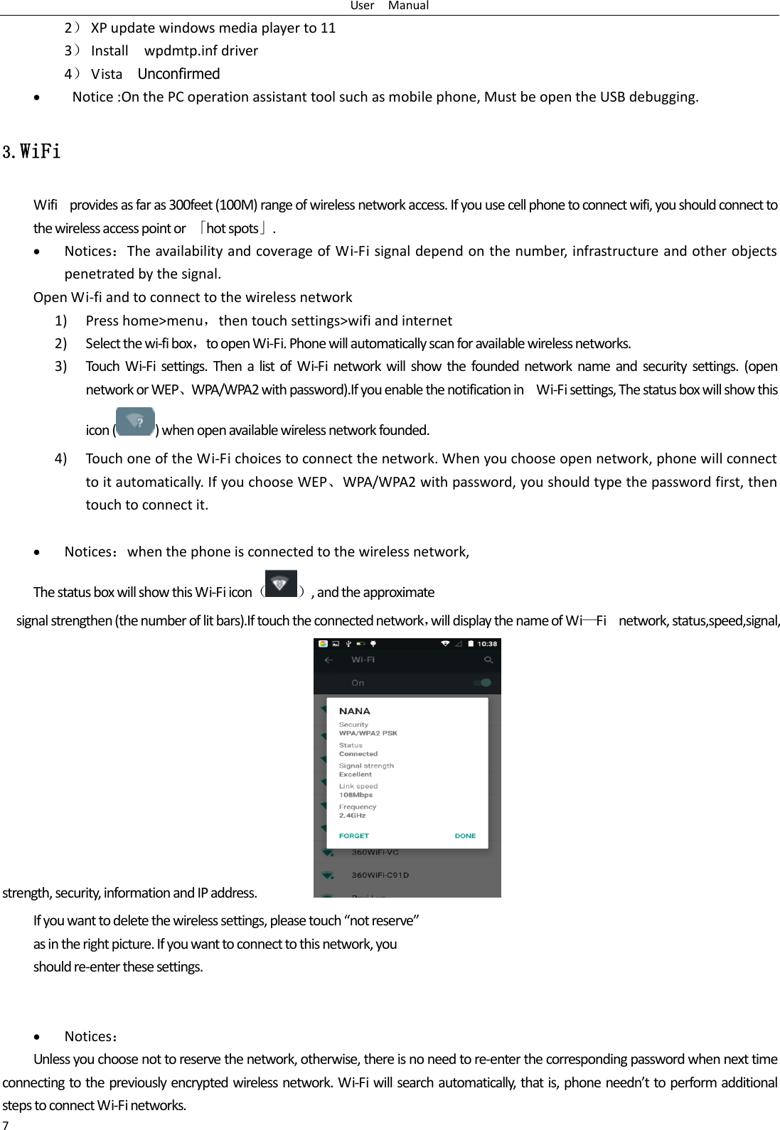 User    Manual 7 2） XP update windows media player to 11 3） Install    wpdmtp.inf driver 4） Vista    Unconfirmed    Notice :On the PC operation assistant tool such as mobile phone, Must be open the USB debugging. 3.WiFi Wifi    provides as far as 300feet (100M) range of wireless network access. If you use cell phone to connect wifi, you should connect to the wireless access point or  「hot spots」.  Notices：The availability and coverage of Wi-Fi signal depend on the number, infrastructure and other objects penetrated by the signal. Open Wi-fi and to connect to the wireless network 1) Press home&gt;menu，then touch settings&gt;wifi and internet 2) Select the wi-fi box，to open Wi-Fi. Phone will automatically scan for available wireless networks. 3) Touch  Wi-Fi  settings.  Then  a list of  Wi-Fi network will  show the  founded network  name  and security settings.  (open network or WEP、WPA/WPA2 with password).If you enable the notification in    Wi-Fi settings, The status box will show this icon ( ) when open available wireless network founded. 4) Touch one of the Wi-Fi choices to connect the network. When you choose open network, phone will connect to it automatically. If you choose WEP、WPA/WPA2 with password, you should type the password first, then touch to connect it.   Notices：when the phone is connected to the wireless network, The status box will show this Wi-Fi icon（ ）, and the approximate   signal strengthen (the number of lit bars).If touch the connected network，will display the name of Wi—Fi    network, status,speed,signal,                                             strength, security, information and IP address.                   If you want to delete the wireless settings, please touch “not reserve” as in the right picture. If you want to connect to this network, you should re-enter these settings.    Notices： Unless you choose not to reserve the network, otherwise, there is no need to re-enter the corresponding password when next time connecting to the previously encrypted wireless network. Wi-Fi will search automatically, that is, phone needn’t to perform additional steps to connect Wi-Fi networks.   