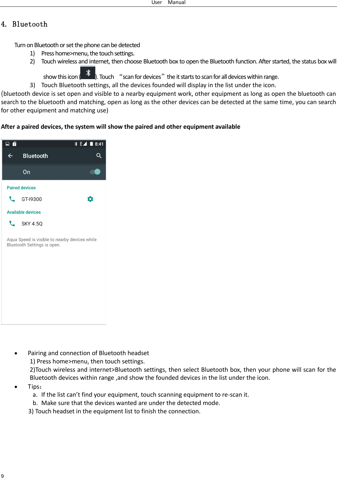 User    Manual 9 4. Bluetooth Turn on Bluetooth or set the phone can be detected 1) Press home&gt;menu, the touch settings. 2) Touch wireless and internet, then choose Bluetooth box to open the Bluetooth function. After started, the status box will show this icon ( ). Touch  “scan for devices”the it starts to scan for all devices within range. 3) Touch Bluetooth settings, all the devices founded will display in the list under the icon. (bluetooth device is set open and visible to a nearby equipment work, other equipment as long as open the bluetooth can search to the bluetooth and matching, open as long as the other devices can be detected at the same time, you can search for other equipment and matching use)  After a paired devices, the system will show the paired and other equipment available         Pairing and connection of Bluetooth headset 1) Press home&gt;menu, then touch settings. 2)Touch wireless and internet&gt;Bluetooth settings, then select Bluetooth box, then your phone will scan for the Bluetooth devices within range ,and show the founded devices in the list under the icon.  Tips： a. If the list can’t find your equipment, touch scanning equipment to re-scan it. b. Make sure that the devices wanted are under the detected mode. 3) Touch headset in the equipment list to finish the connection. 