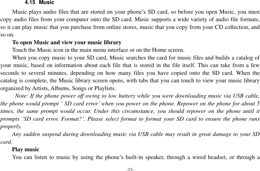 -23- 4.15  Music Music plays audio files that are stored on your phone’s SD card, so before you open Music, you must copy audio files from your computer onto the SD card. Music supports a wide variety of audio file formats, so it can play music that you purchase from online stores, music that you copy from your CD collection, and so on.   To open Music and view your music library Touch the Music icon in the main menu interface or on the Home screen. When you copy music to your SD card, Music searches the card for music files and builds a catalog of your music, based on information about each file that is stored in the file itself. This can take from a few seconds  to  several  minutes,  depending  on  how  many  files  you have  copied  onto  the  SD  card.  When the catalog is complete, the Music library screen opens, with tabs that you can touch to view your music library organized by Artists, Albums, Songs or Playlists.   Note: If the phone power off owing to low battery while you were downloading music via USB cable, the phone would prompt ‘ SD card error’ when you power on the phone. Repower on the phone for about 5 times,  the  same  prompt  would  occur.  Under  this  circumstance,  you  should repower on  the  phone  until it prompts ‘SD card error. Format?’. Please select format to format your SD card to ensure the phone runs properly. Any sudden suspend during downloading music via USB cable may result in great damage to your SD card.         Play music You  can  listen  to  music  by  using  the  phone’s  built-in speaker, through a wired headset, or through a 