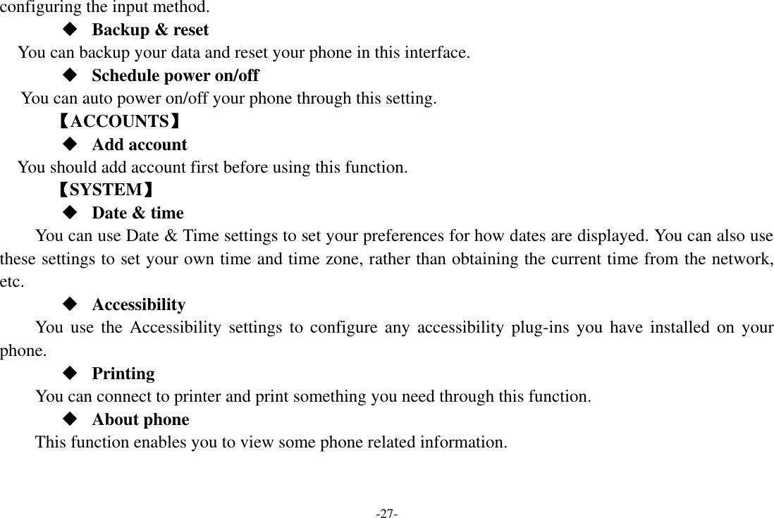 -27- configuring the input method.  Backup &amp; reset You can backup your data and reset your phone in this interface.  Schedule power on/off You can auto power on/off your phone through this setting.     【ACCOUNTS】  Add account You should add account first before using this function.    【SYSTEM】  Date &amp; time     You can use Date &amp; Time settings to set your preferences for how dates are displayed. You can also use these settings to set your own time and time zone, rather than obtaining the current time from the network, etc.  Accessibility You  use  the Accessibility  settings  to  configure  any  accessibility  plug-ins  you  have  installed  on  your phone.  Printing      You can connect to printer and print something you need through this function.  About phone This function enables you to view some phone related information. 