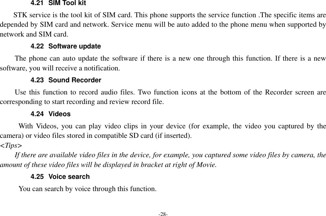 -28- 4.21  SIM Tool kit STK service is the tool kit of SIM card. This phone supports the service function .The specific items are depended by SIM card and network. Service menu will be auto added to the phone menu when supported by network and SIM card. 4.22  Software update The phone can auto update the software if there is a new one through this function. If there is a new software, you will receive a notification. 4.23  Sound Recorder Use this  function to  record audio files. Two function  icons at the bottom of the  Recorder screen are corresponding to start recording and review record file. 4.24  Videos With  Videos,  you  can play  video  clips  in  your  device  (for  example,  the  video you captured by  the camera) or video files stored in compatible SD card (if inserted). &lt;Tips&gt; If there are available video files in the device, for example, you captured some video files by camera, the amount of these video files will be displayed in bracket at right of Movie. 4.25  Voice search      You can search by voice through this function. 