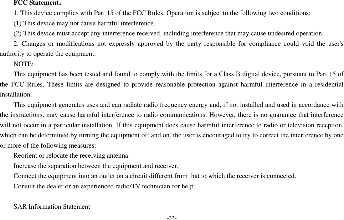 -33-  FCC Statement： 1. This device complies with Part 15 of the FCC Rules. Operation is subject to the following two conditions: (1) This device may not cause harmful interference. (2) This device must accept any interference received, including interference that may cause undesired operation. 2.  Changes  or  modifications  not  expressly  approved  by  the  party  responsible  for  compliance  could  void  the  user&apos;s authority to operate the equipment. NOTE:   This equipment has been tested and found to comply with the limits for a Class B digital device, pursuant to Part 15 of the  FCC  Rules.  These  limits  are  designed  to  provide  reasonable  protection  against  harmful  interference  in  a  residential installation. This equipment generates uses and can radiate radio frequency energy and, if not installed and used in accordance with the instructions, may cause harmful interference to radio communications. However, there is no guarantee that interference will not occur in a particular installation. If this equipment does cause harmful interference to radio or television reception, which can be determined by turning the equipment off and on, the user is encouraged to try to correct the interference by one or more of the following measures: Reorient or relocate the receiving antenna. Increase the separation between the equipment and receiver. Connect the equipment into an outlet on a circuit different from that to which the receiver is connected.   Consult the dealer or an experienced radio/TV technician for help.  SAR Information Statement 