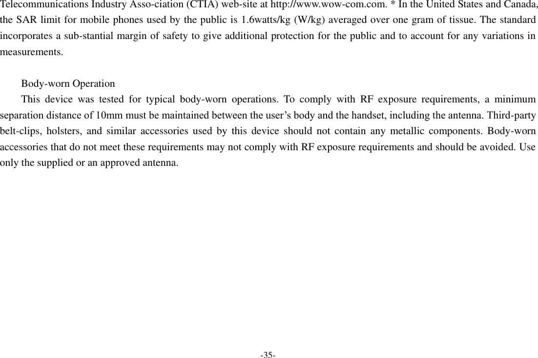 -35- Telecommunications Industry Asso-ciation (CTIA) web-site at http://www.wow-com.com. * In the United States and Canada, the SAR limit for mobile phones used by the public is 1.6watts/kg (W/kg) averaged over one gram of tissue. The standard incorporates a sub-stantial margin of safety to give additional protection for the public and to account for any variations in measurements.  Body-worn Operation This  device  was  tested  for  typical  body-worn  operations.  To  comply  with  RF  exposure  requirements,  a  minimum separation distance of 10mm must be maintained between the user’s body and the handset, including the antenna. Third-party belt-clips,  holsters,  and  similar  accessories used  by  this  device  should  not  contain  any  metallic  components. Body-worn accessories that do not meet these requirements may not comply with RF exposure requirements and should be avoided. Use only the supplied or an approved antenna.     