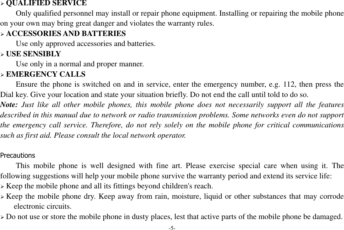 -5-  QUALIFIED SERVICE Only qualified personnel may install or repair phone equipment. Installing or repairing the mobile phone on your own may bring great danger and violates the warranty rules.  ACCESSORIES AND BATTERIES Use only approved accessories and batteries.  USE SENSIBLY Use only in a normal and proper manner.  EMERGENCY CALLS Ensure the phone is switched on and in service, enter the emergency number, e.g. 112, then press the Dial key. Give your location and state your situation briefly. Do not end the call until told to do so. Note:  Just  like  all  other  mobile  phones,  this  mobile  phone  does  not  necessarily  support  all  the  features described in this manual due to network or radio transmission problems. Some networks even do not support the emergency call service. Therefore, do not rely solely on the mobile phone for critical communications such as first aid. Please consult the local network operator.  Precautions This  mobile  phone  is  well  designed  with  fine  art.  Please  exercise  special  care  when  using  it.  The following suggestions will help your mobile phone survive the warranty period and extend its service life:  Keep the mobile phone and all its fittings beyond children&apos;s reach.  Keep the mobile phone dry. Keep away from rain, moisture, liquid or other substances that may corrode electronic circuits.  Do not use or store the mobile phone in dusty places, lest that active parts of the mobile phone be damaged. 