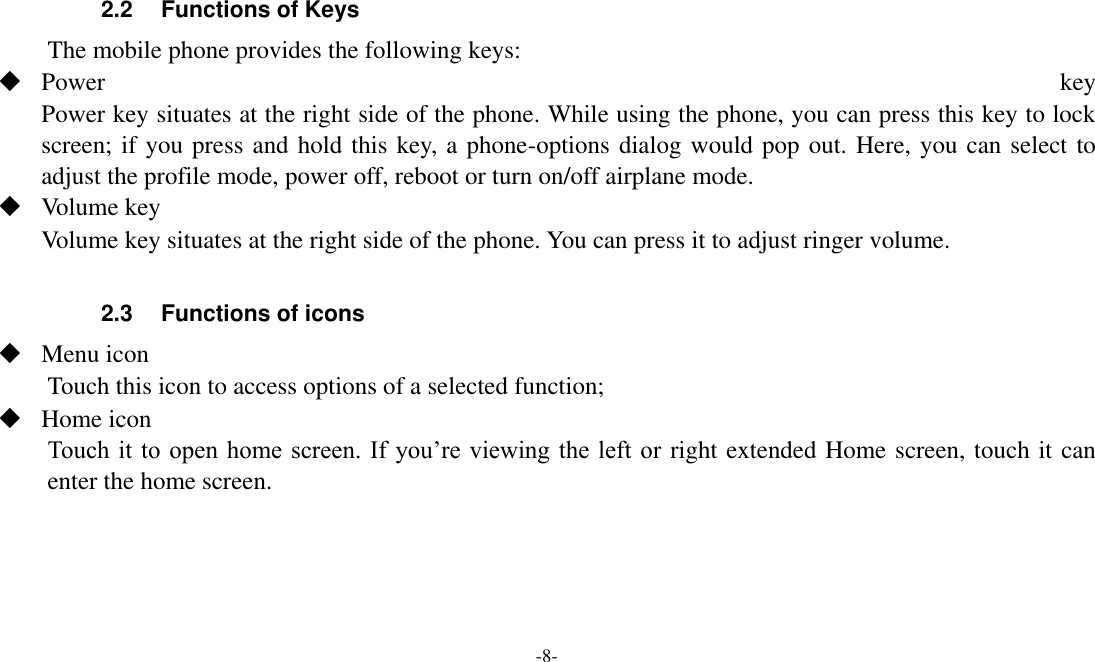 -8-   2.2 Functions of Keys The mobile phone provides the following keys:  Power  key Power key situates at the right side of the phone. While using the phone, you can press this key to lock screen; if you press and hold this key, a phone-options dialog would pop out. Here, you can select to adjust the profile mode, power off, reboot or turn on/off airplane mode.  Volume key Volume key situates at the right side of the phone. You can press it to adjust ringer volume.  2.3 Functions of icons  Menu icon Touch this icon to access options of a selected function;  Home icon Touch it  to  open  home screen.  If  you’re viewing  the  left  or right extended Home screen, touch it can enter the home screen.    
