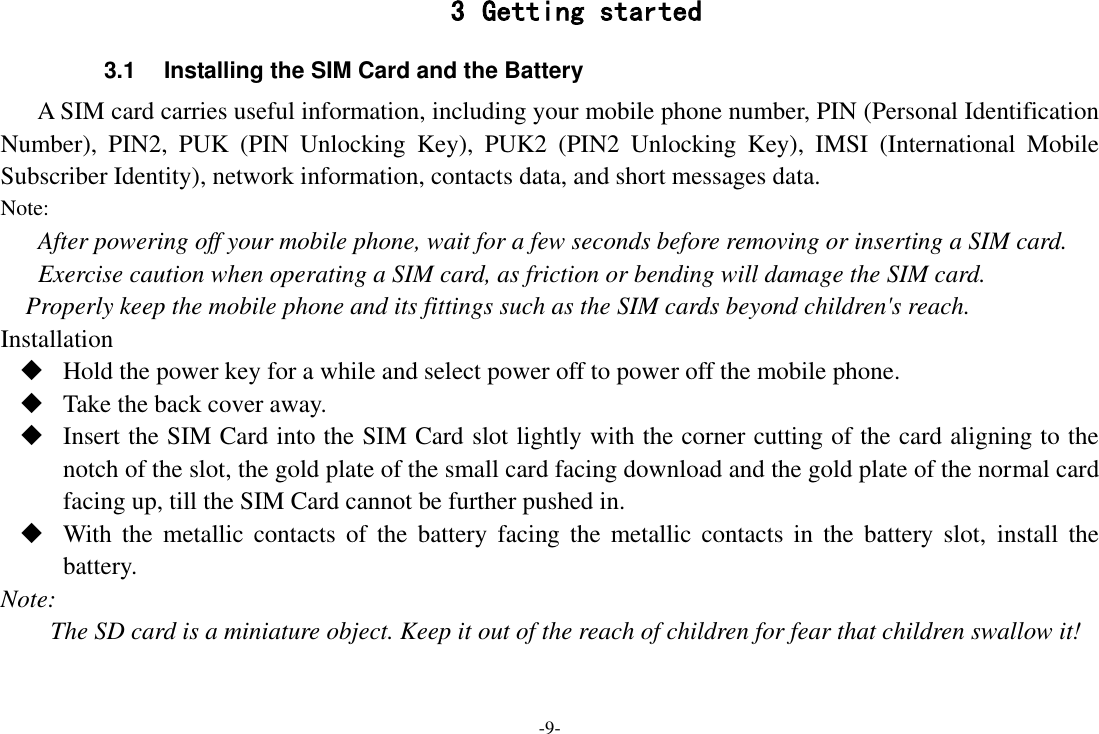 -9- 3 Getting started 3.1  Installing the SIM Card and the Battery A SIM card carries useful information, including your mobile phone number, PIN (Personal Identification Number),  PIN2,  PUK  (PIN  Unlocking  Key),  PUK2  (PIN2  Unlocking  Key),  IMSI  (International  Mobile Subscriber Identity), network information, contacts data, and short messages data. Note: After powering off your mobile phone, wait for a few seconds before removing or inserting a SIM card. Exercise caution when operating a SIM card, as friction or bending will damage the SIM card. Properly keep the mobile phone and its fittings such as the SIM cards beyond children&apos;s reach. Installation  Hold the power key for a while and select power off to power off the mobile phone.  Take the back cover away.  Insert the SIM Card into the SIM Card slot lightly with the corner cutting of the card aligning to the notch of the slot, the gold plate of the small card facing download and the gold plate of the normal card facing up, till the SIM Card cannot be further pushed in.  With  the  metallic  contacts  of the  battery  facing the  metallic  contacts in  the  battery  slot,  install  the battery. Note: The SD card is a miniature object. Keep it out of the reach of children for fear that children swallow it! 