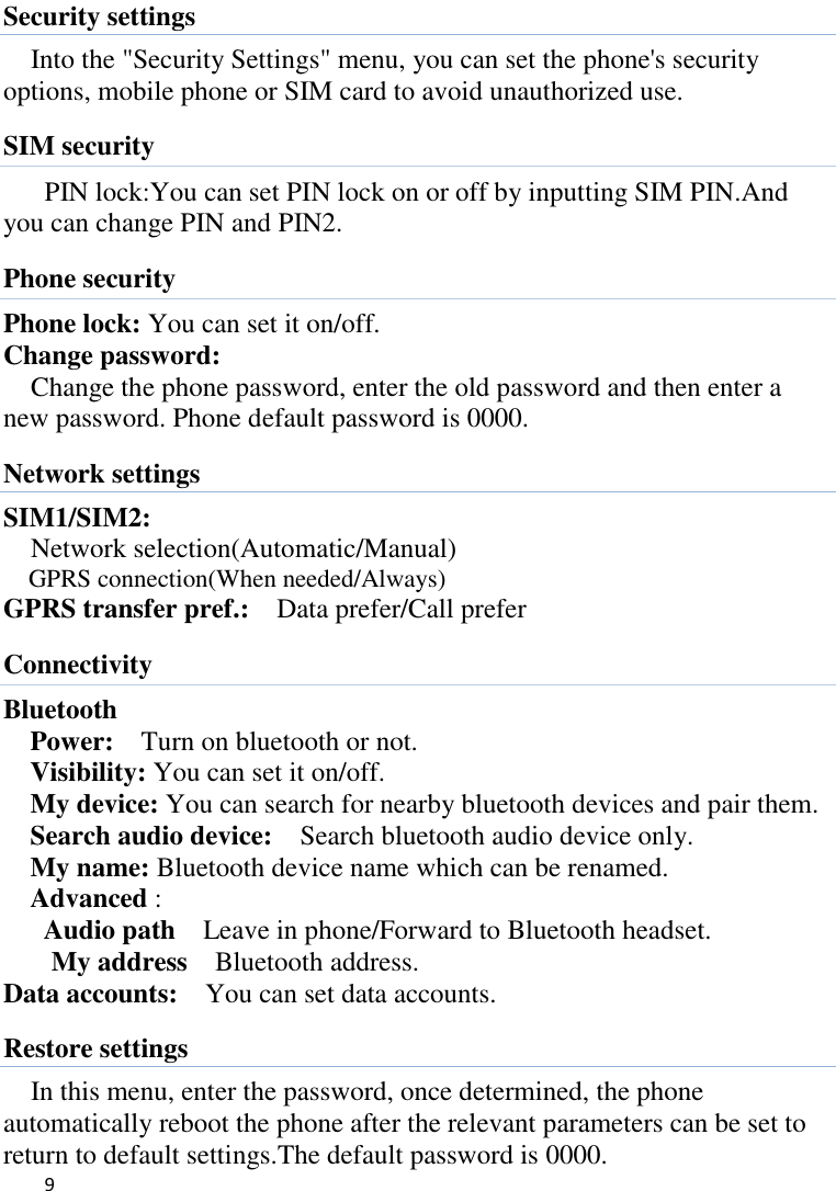   9    Security settings Into the &quot;Security Settings&quot; menu, you can set the phone&apos;s security options, mobile phone or SIM card to avoid unauthorized use. SIM security PIN lock:You can set PIN lock on or off by inputting SIM PIN.And you can change PIN and PIN2.   Phone security Phone lock: You can set it on/off. Change password: Change the phone password, enter the old password and then enter a new password. Phone default password is 0000. Network settings SIM1/SIM2:   Network selection(Automatic/Manual) GPRS connection(When needed/Always) GPRS transfer pref.:  Data prefer/Call prefer Connectivity Bluetooth Power:  Turn on bluetooth or not.   Visibility: You can set it on/off. My device: You can search for nearby bluetooth devices and pair them.   Search audio device:    Search bluetooth audio device only.   My name: Bluetooth device name which can be renamed. Advanced :   Audio path  Leave in phone/Forward to Bluetooth headset. My address  Bluetooth address. Data accounts:    You can set data accounts. Restore settings In this menu, enter the password, once determined, the phone automatically reboot the phone after the relevant parameters can be set to return to default settings.The default password is 0000. 