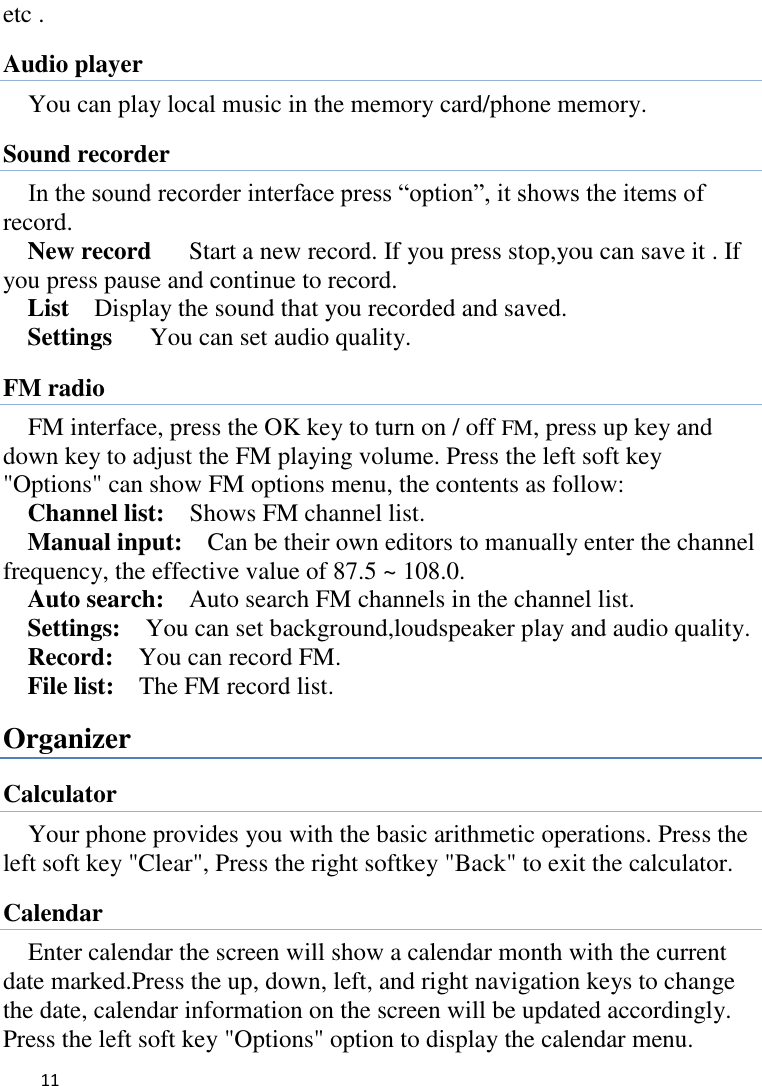   11    etc . Audio player You can play local music in the memory card/phone memory.   Sound recorder In the sound recorder interface press “option”, it shows the items of record. New record   Start a new record. If you press stop,you can save it . If you press pause and continue to record. List    Display the sound that you recorded and saved. Settings   You can set audio quality. FM radio FM interface, press the OK key to turn on / off FM, press up key and down key to adjust the FM playing volume. Press the left soft key &quot;Options&quot; can show FM options menu, the contents as follow:   Channel list:    Shows FM channel list.   Manual input:  Can be their own editors to manually enter the channel frequency, the effective value of 87.5 ~ 108.0. Auto search:  Auto search FM channels in the channel list.   Settings:    You can set background,loudspeaker play and audio quality. Record:  You can record FM.   File list:    The FM record list. Organizer Calculator Your phone provides you with the basic arithmetic operations. Press the left soft key &quot;Clear&quot;, Press the right softkey &quot;Back&quot; to exit the calculator. Calendar Enter calendar the screen will show a calendar month with the current date marked.Press the up, down, left, and right navigation keys to change the date, calendar information on the screen will be updated accordingly. Press the left soft key &quot;Options&quot; option to display the calendar menu. 