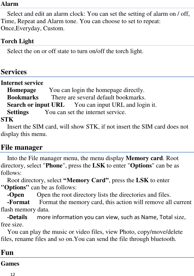   12    Alarm Select and edit an alarm clock: You can set the setting of alarm on / off, Time, Repeat and Alarm tone. You can choose to set to repeat: Once,Everyday, Custom. Torch Light Select the on or off state to turn on/off the torch light.  Services Internet service   Homepage        You can login the homepage directly.   Bookmarks        There are several default bookmarks.   Search or input URL      You can input URL and login it.   Settings          You can set the internet service. STK Insert the SIM card, will show STK, if not insert the SIM card does not display this menu.   File manager Into the File manager menu, the menu display Memory card. Root directory, select &quot;Phone&quot;, press the LSK to enter &quot;Options&quot; can be as follows:   Root directory, select “Memory Card”, press the LSK to enter &quot;Options&quot; can be as follows:     -Open    Open the root directory lists the directories and files.     -Format   Format the memory card, this action will remove all current                         flash memory data. -Details   more information you can view, such as Name, Total size, free size.   You can play the music or video files, view Photo, copy/move/delete files, rename files and so on.You can send the file through bluetooth. Fun Games 