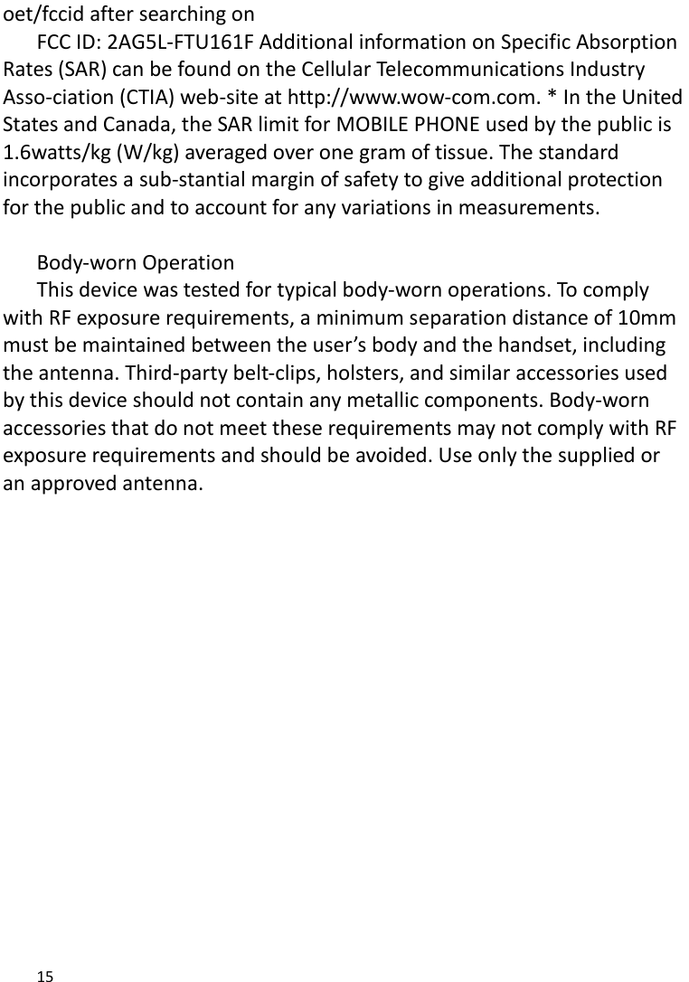   15    oet/fccid after searching on   FCC ID: 2AG5L-FTU161F Additional information on Specific Absorption Rates (SAR) can be found on the Cellular Telecommunications Industry Asso-ciation (CTIA) web-site at http://www.wow-com.com. * In the United States and Canada, the SAR limit for MOBILE PHONE used by the public is 1.6watts/kg (W/kg) averaged over one gram of tissue. The standard incorporates a sub-stantial margin of safety to give additional protection for the public and to account for any variations in measurements.  Body-worn Operation This device was tested for typical body-worn operations. To comply with RF exposure requirements, a minimum separation distance of 10mm must be maintained between the user’s body and the handset, including the antenna. Third-party belt-clips, holsters, and similar accessories used by this device should not contain any metallic components. Body-worn accessories that do not meet these requirements may not comply with RF exposure requirements and should be avoided. Use only the supplied or an approved antenna.  