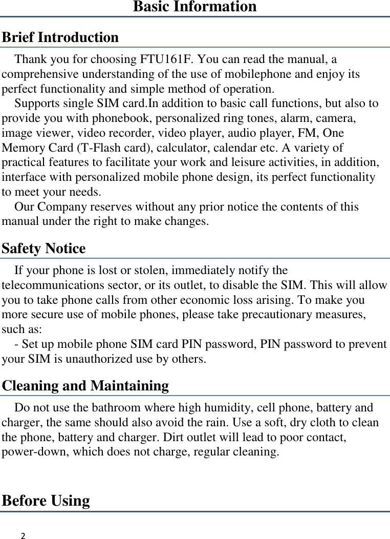 2   Basic Information Brief Introduction Thank you for choosing FTU161F. You can read the manual, a comprehensive understanding of the use of mobilephone and enjoy its perfect functionality and simple method of operation.     Supports single SIM card.In addition to basic call functions, but also to provide you with phonebook, personalized ring tones, alarm, camera, image viewer, video recorder, video player, audio player, FM, One Memory Card (T-Flash card), calculator, calendar etc. A variety of practical features to facilitate your work and leisure activities, in addition,   interface with personalized mobile phone design, its perfect functionality to meet your needs.   Our Company reserves without any prior notice the contents of this manual under the right to make changes. Safety Notice If your phone is lost or stolen, immediately notify the telecommunications sector, or its outlet, to disable the SIM. This will allow you to take phone calls from other economic loss arising. To make you more secure use of mobile phones, please take precautionary measures, such as:     - Set up mobile phone SIM card PIN password, PIN password to prevent your SIM is unauthorized use by others.   Cleaning and Maintaining Do not use the bathroom where high humidity, cell phone, battery and charger, the same should also avoid the rain. Use a soft, dry cloth to clean the phone, battery and charger. Dirt outlet will lead to poor contact, power-down, which does not charge, regular cleaning.Before Using 