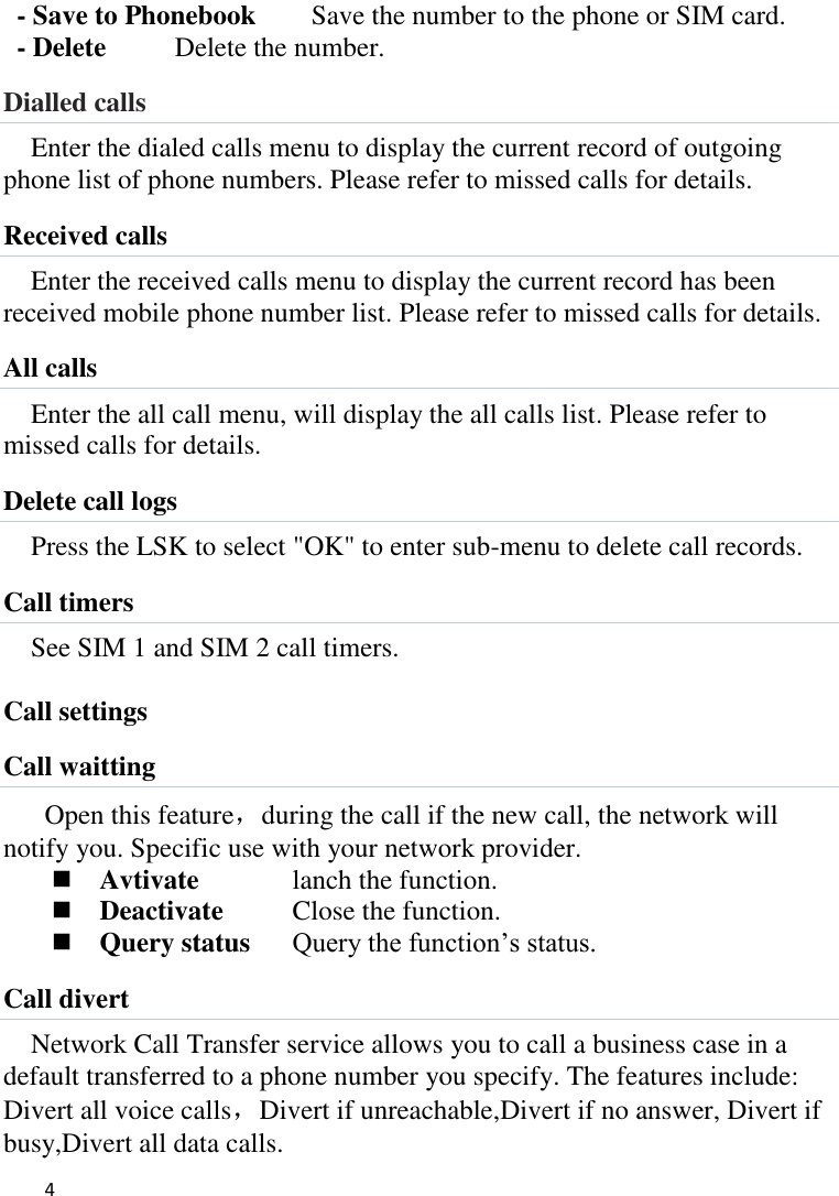   4    - Save to Phonebook    Save the number to the phone or SIM card. - Delete      Delete the number. Dialled calls Enter the dialed calls menu to display the current record of outgoing phone list of phone numbers. Please refer to missed calls for details. Received calls Enter the received calls menu to display the current record has been received mobile phone number list. Please refer to missed calls for details. All calls Enter the all call menu, will display the all calls list. Please refer to missed calls for details. Delete call logs Press the LSK to select &quot;OK&quot; to enter sub-menu to delete call records. Call timers See SIM 1 and SIM 2 call timers.  Call settings Call waitting Open this feature，during the call if the new call, the network will notify you. Specific use with your network provider.  Avtivate    lanch the function.  Deactivate    Close the function.  Query status  Query the function’s status. Call divert Network Call Transfer service allows you to call a business case in a default transferred to a phone number you specify. The features include: Divert all voice calls，Divert if unreachable,Divert if no answer, Divert if busy,Divert all data calls. 