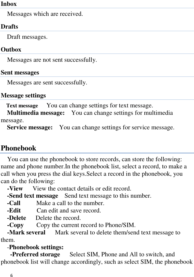   6    Inbox Messages which are received. Drafts Draft messages. Outbox Messages are not sent successfully.   Sent messages Messages are sent successfully.   Message settings Text message   You can change settings for text message. Multimedia message:    You can change settings for multimedia message. Service message:    You can change settings for service message.  Phonebook You can use the phonebook to store records, can store the following: name and phone number.In the phonebook list, select a record, to make a call when you press the dial keys.Select a record in the phonebook, you can do the following:   -View   View the contact details or edit record.   -Send text message  Send text message to this number. -Call     Make a call to the number. -Edit     Can edit and save record.   -Delete   Delete the record.   -Copy     Copy the current record to Phone/SIM. -Mark several   Mark several to delete them/send text message to them. -Phonebook settings:   -Preferred storage   Select SIM, Phone and All to switch, and phonebook list will change accordingly, such as select SIM, the phonebook 