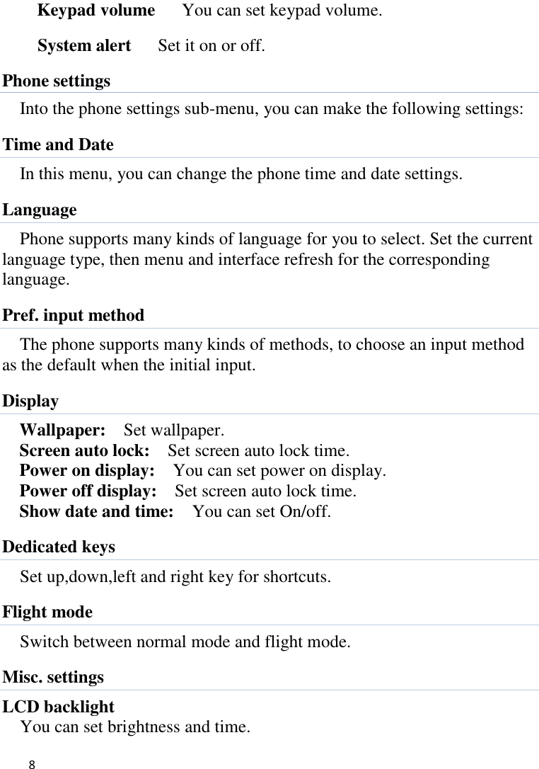   8    Keypad volume   You can set keypad volume. System alert     Set it on or off. Phone settings Into the phone settings sub-menu, you can make the following settings:   Time and Date In this menu, you can change the phone time and date settings.   Language Phone supports many kinds of language for you to select. Set the current language type, then menu and interface refresh for the corresponding language. Pref. input method The phone supports many kinds of methods, to choose an input method as the default when the initial input. Display   Wallpaper:    Set wallpaper. Screen auto lock:    Set screen auto lock time. Power on display:    You can set power on display. Power off display:    Set screen auto lock time. Show date and time:    You can set On/off. Dedicated keys Set up,down,left and right key for shortcuts. Flight mode Switch between normal mode and flight mode. Misc. settings LCD backlight You can set brightness and time. 