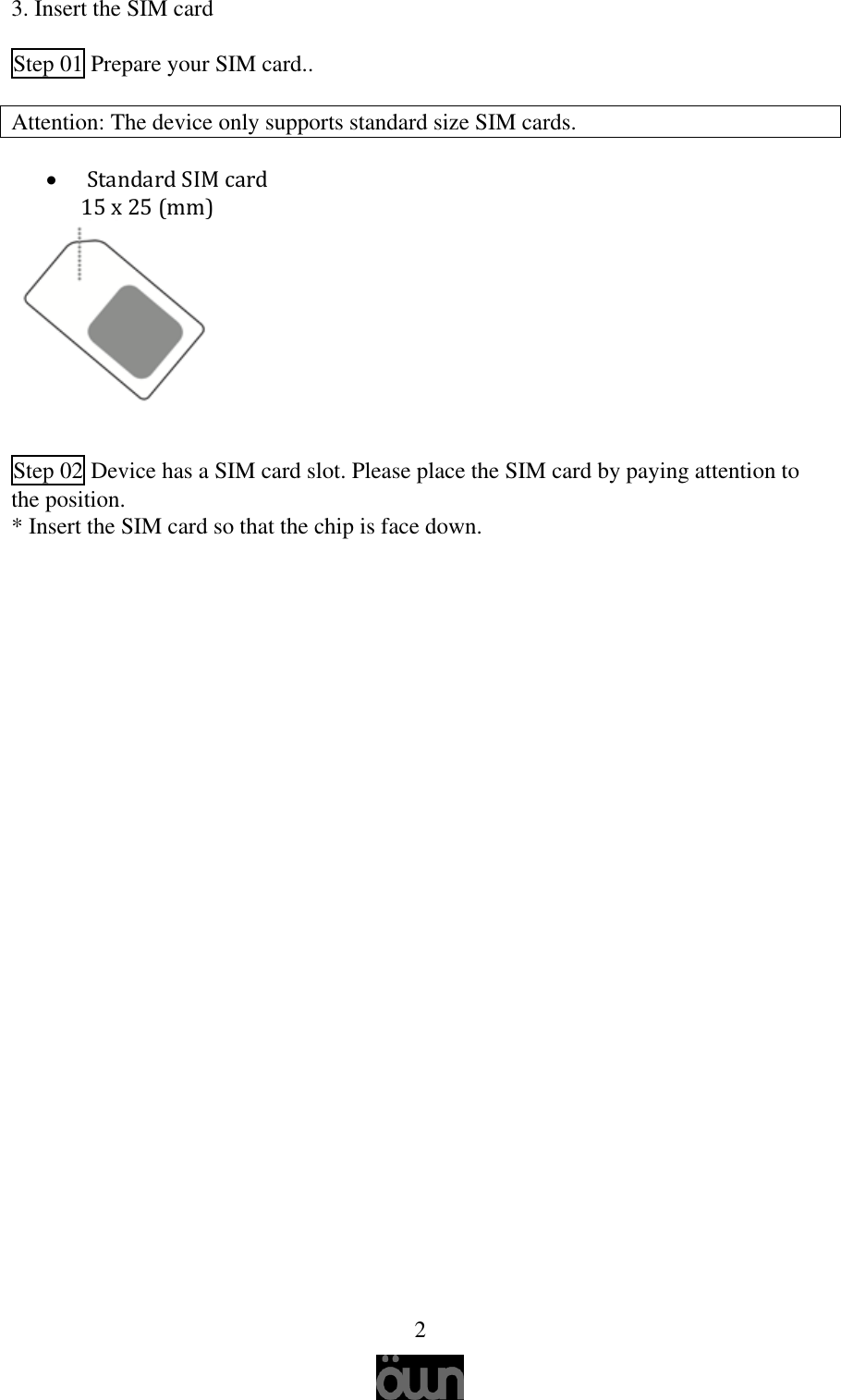   2 3. Insert the SIM card   Step 01 Prepare your SIM card..  Attention: The device only supports standard size SIM cards.           Standard SIM card 15 x 25 (mm)      Step 02 Device has a SIM card slot. Please place the SIM card by paying attention to the position. * Insert the SIM card so that the chip is face down.       