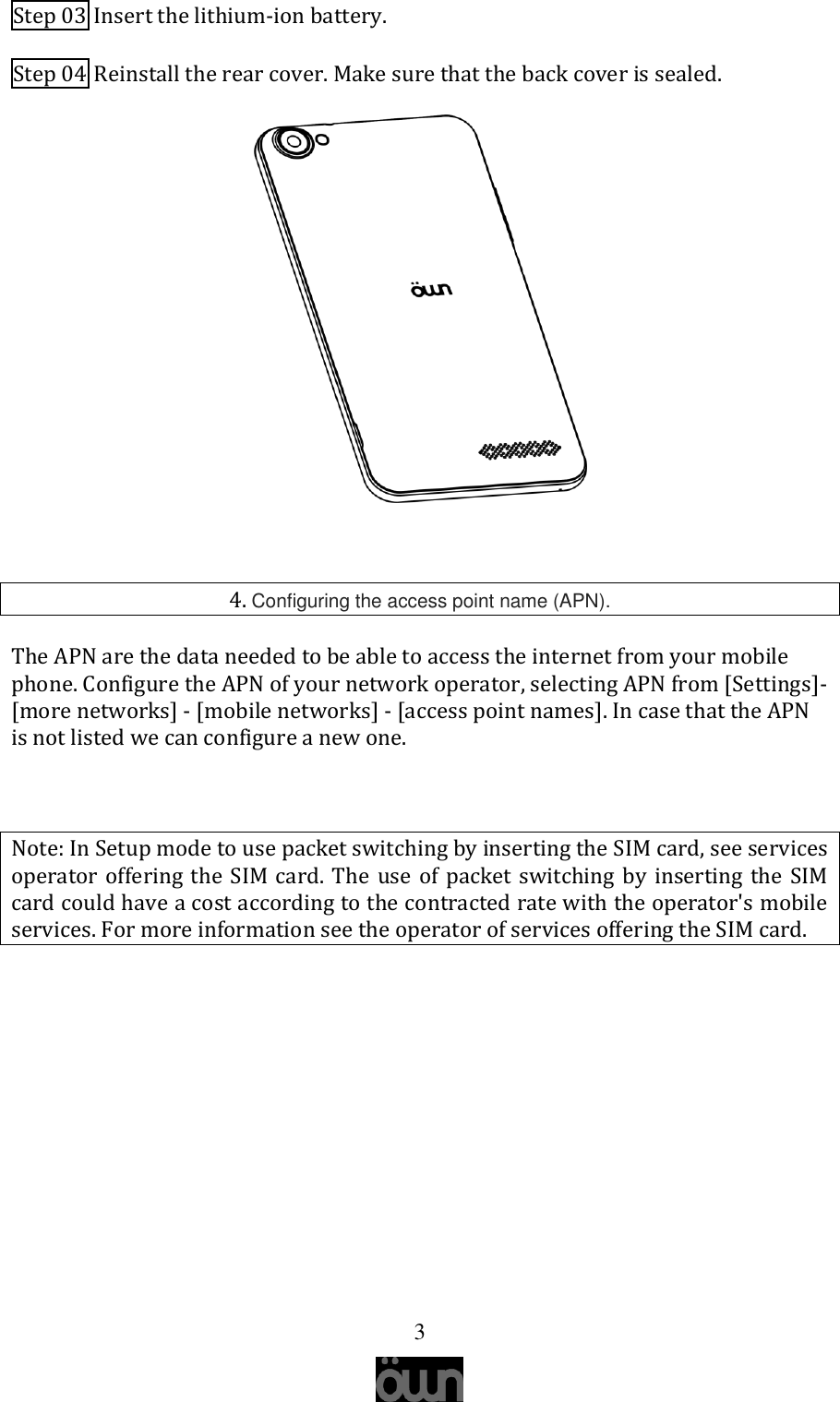   3 Step 03 Insert the lithium-ion battery. Step 04 Reinstall the rear cover. Make sure that the back cover is sealed.   4. Configuring the access point name (APN). The APN are the data needed to be able to access the internet from your mobile phone. Configure the APN of your network operator, selecting APN from [Settings]-[more networks] - [mobile networks] - [access point names]. In case that the APN is not listed we can configure a new one.  Note: In Setup mode to use packet switching by inserting the SIM card, see services operator offering the SIM card. The use of packet switching by inserting the SIM card could have a cost according to the contracted rate with the operator&apos;s mobile services. For more information see the operator of services offering the SIM card.     