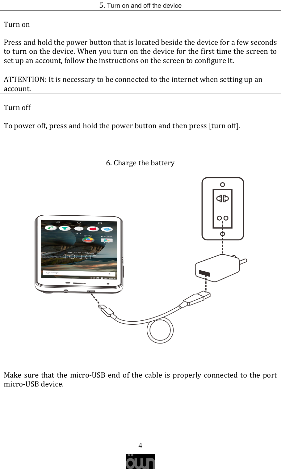   4 5. Turn on and off the device Turn on Press and hold the power button that is located beside the device for a few seconds to turn on the device. When you turn on the device for the first time the screen to set up an account, follow the instructions on the screen to configure it.  ATTENTION: It is necessary to be connected to the internet when setting up an account. Turn off To power off, press and hold the power button and then press [turn off].  6. Charge the battery   Make sure that the micro-USB end of the cable is properly connected to the port micro-USB device.      