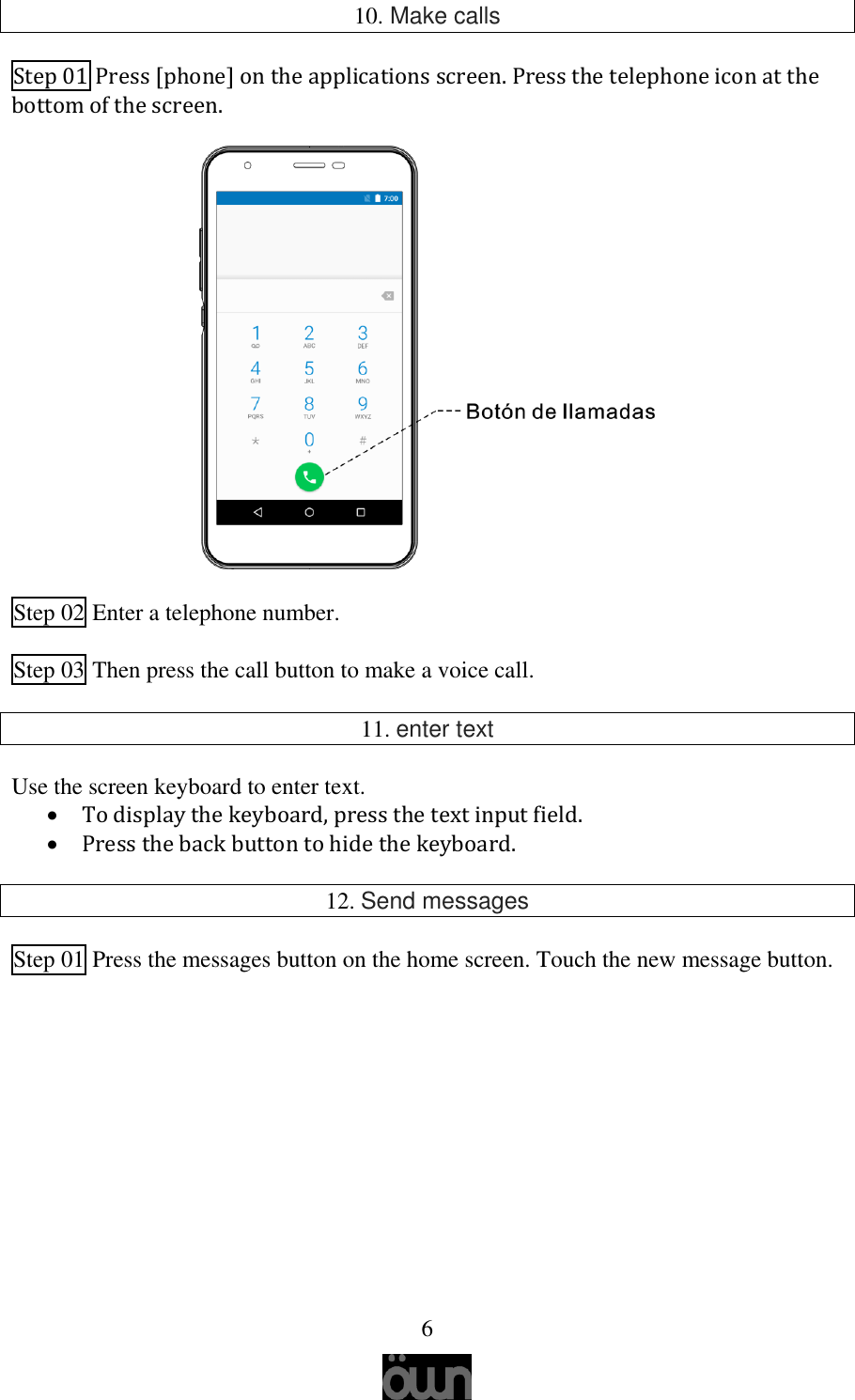   6  10. Make calls Step 01 Press [phone] on the applications screen. Press the telephone icon at the bottom of the screen.  Step 02 Enter a telephone number.  Step 03 Then press the call button to make a voice call.  11. enter text  Use the screen keyboard to enter text.  To display the keyboard, press the text input field.  Press the back button to hide the keyboard.  12. Send messages  Step 01 Press the messages button on the home screen. Touch the new message button.     