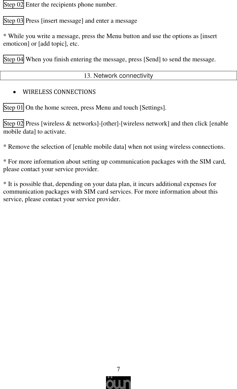   7  Step 02 Enter the recipients phone number.  Step 03 Press [insert message] and enter a message   * While you write a message, press the Menu button and use the options as [insert emoticon] or [add topic], etc.  Step 04 When you finish entering the message, press [Send] to send the message.  13. Network connectivity   WIRELESS CONNECTIONS  Step 01 On the home screen, press Menu and touch [Settings].  Step 02 Press [wireless &amp; networks]-[other]-[wireless network] and then click [enable mobile data] to activate.  * Remove the selection of [enable mobile data] when not using wireless connections.  * For more information about setting up communication packages with the SIM card, please contact your service provider.   * It is possible that, depending on your data plan, it incurs additional expenses for communication packages with SIM card services. For more information about this service, please contact your service provider.       