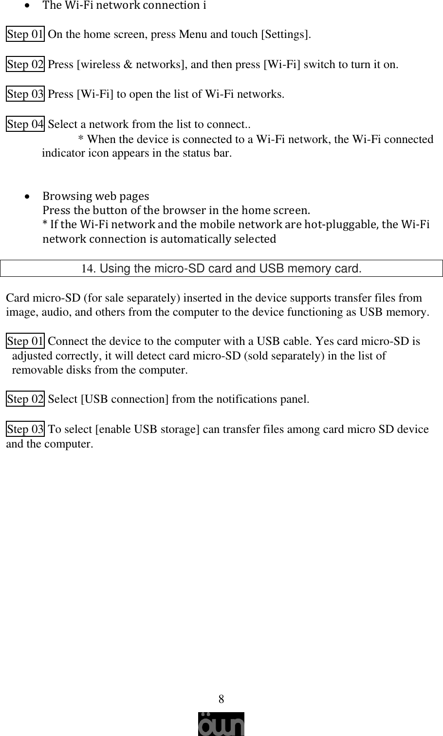   8  The Wi-Fi network connection i  Step 01 On the home screen, press Menu and touch [Settings].   Step 02 Press [wireless &amp; networks], and then press [Wi-Fi] switch to turn it on.   Step 03 Press [Wi-Fi] to open the list of Wi-Fi networks.   Step 04 Select a network from the list to connect.. * When the device is connected to a Wi-Fi network, the Wi-Fi connected indicator icon appears in the status bar.    Browsing web pages Press the button of the browser in the home screen.  * If the Wi-Fi network and the mobile network are hot-pluggable, the Wi-Fi network connection is automatically selected  14. Using the micro-SD card and USB memory card.  Card micro-SD (for sale separately) inserted in the device supports transfer files from image, audio, and others from the computer to the device functioning as USB memory.  Step 01 Connect the device to the computer with a USB cable. Yes card micro-SD is adjusted correctly, it will detect card micro-SD (sold separately) in the list of removable disks from the computer.  Step 02 Select [USB connection] from the notifications panel.  Step 03 To select [enable USB storage] can transfer files among card micro SD device and the computer.      