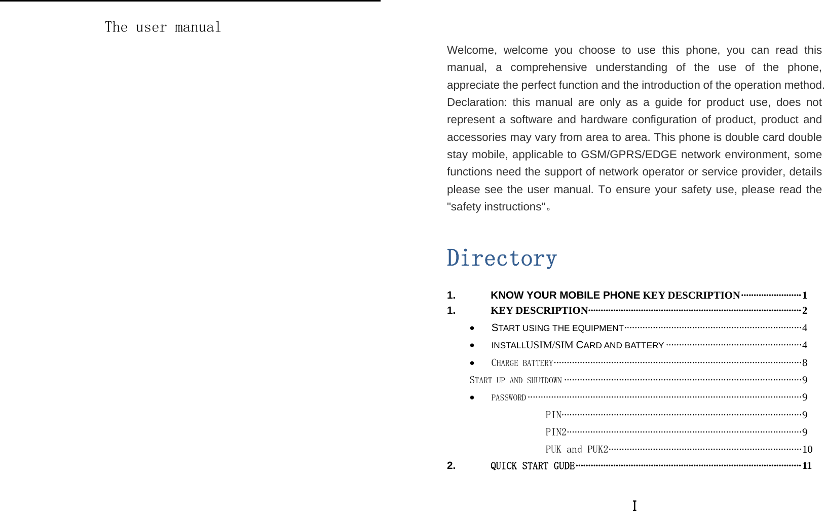   The user manual I   Welcome, welcome you choose to use this phone, you can read this manual, a comprehensive understanding of the use of the phone, appreciate the perfect function and the introduction of the operation method. Declaration: this manual are only as a guide for product use, does not represent a software and hardware configuration of product, product and accessories may vary from area to area. This phone is double card double stay mobile, applicable to GSM/GPRS/EDGE network environment, some functions need the support of network operator or service provider, details please see the user manual. To ensure your safety use, please read the &quot;safety instructions&quot;。  Directory 1. KNOW YOUR MOBILE PHONE KEY DESCRIPTION ························ 1 1. KEY DESCRIPTION····················································································· 2 • START USING THE EQUIPMENT ···· ·················· ················· ·················· ···········  4 • INSTALLUSIM/SIM CARD AND BATTERY ···················································· 4 • CHARGE BATTERY ·········· ·························· ·························· ·························· ······· 8 START UP AND SHUTDOWN ··························································································· 9 • PASSWORD ········································································································· 9 PIN ···························· ········· ········· ········· ········ ········· ········· ········ ··· 9 PIN2 ············· ········· ········· ········ ········· ········· ········· ········ ········· ····· ·· 9 PUK and PUK2 ·········· ····· ···· ····· ···· ···· ····· ···· ···· ····· ···· ····· ···· ···· ···· ··· 10 2. QUICK START GUDE ·························································································· 11 