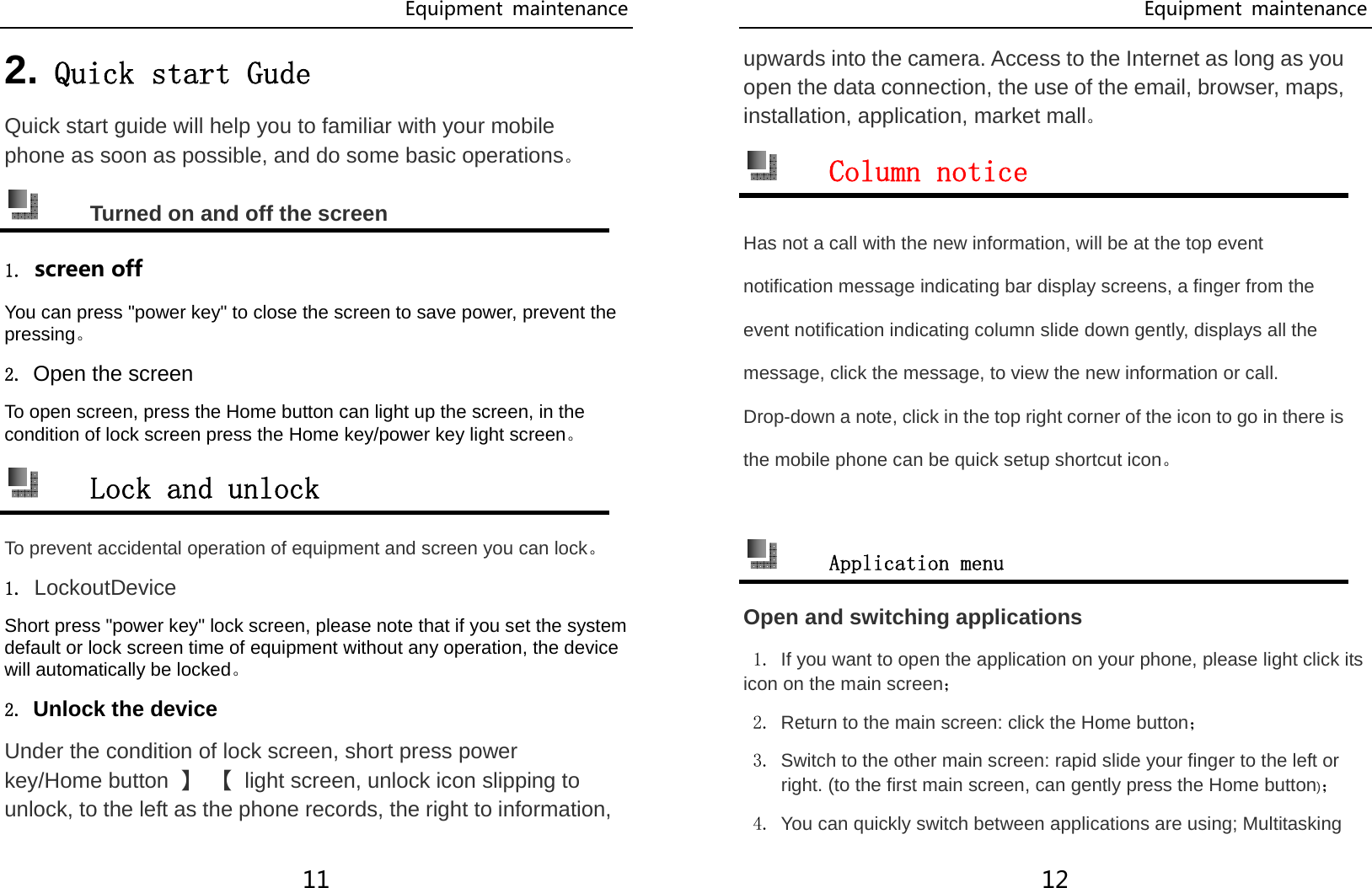 Equipment  maintenance 11 2. Quick start Gude Quick start guide will help you to familiar with your mobile phone as soon as possible, and do some basic operations。  Turned on and off the screen 1. screen off You can press &quot;power key&quot; to close the screen to save power, prevent the pressing。 2. Open the screen To open screen, press the Home button can light up the screen, in the condition of lock screen press the Home key/power key light screen。  Lock and unlock To prevent accidental operation of equipment and screen you can lock。 1. LockoutDevice  Short press &quot;power key&quot; lock screen, please note that if you set the system default or lock screen time of equipment without any operation, the device will automatically be locked。 2. Unlock the device Under the condition of lock screen, short press power key/Home button  】 【  light screen, unlock icon slipping to unlock, to the left as the phone records, the right to information, Equipment  maintenance 12 upwards into the camera. Access to the Internet as long as you open the data connection, the use of the email, browser, maps, installation, application, market mall。  Column notice Has not a call with the new information, will be at the top event notification message indicating bar display screens, a finger from the event notification indicating column slide down gently, displays all the message, click the message, to view the new information or call. Drop-down a note, click in the top right corner of the icon to go in there is the mobile phone can be quick setup shortcut icon。   Application menu Open and switching applications 1. If you want to open the application on your phone, please light click its icon on the main screen； 2. Return to the main screen: click the Home button； 3. Switch to the other main screen: rapid slide your finger to the left or right. (to the first main screen, can gently press the Home button)； 4. You can quickly switch between applications are using; Multitasking 