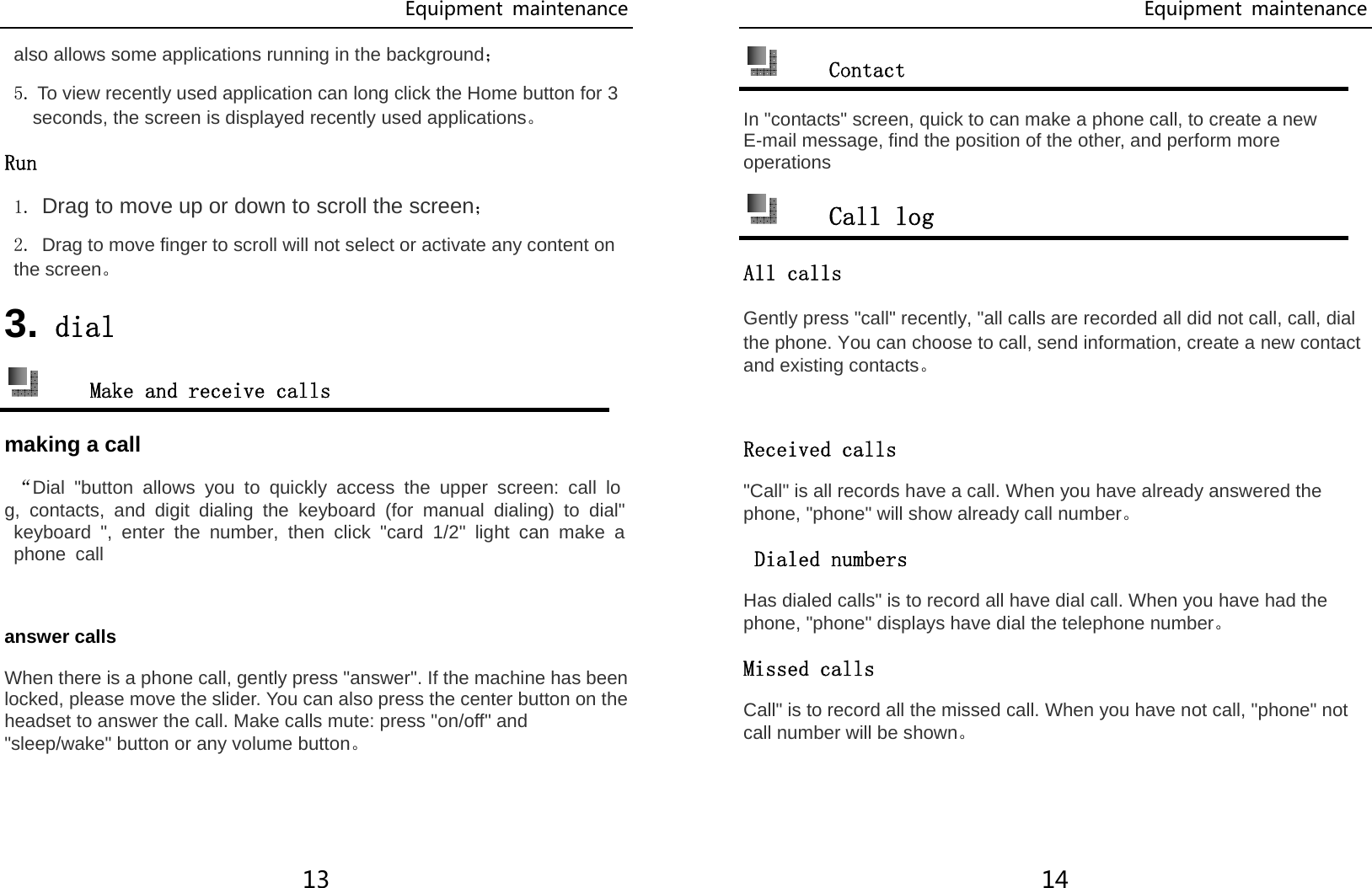 Equipment  maintenance 13 also allows some applications running in the background； 5. To view recently used application can long click the Home button for 3 seconds, the screen is displayed recently used applications。 Run 1. Drag to move up or down to scroll the screen； 2. Drag to move finger to scroll will not select or activate any content on the screen。 3. dial  Make and receive calls making a call  “Dial &quot;button allows you to quickly access the upper screen: call log, contacts, and digit dialing the keyboard (for manual dialing) to dial&quot; keyboard &quot;, enter the number, then click &quot;card 1/2&quot; light can make a phone call  answer calls When there is a phone call, gently press &quot;answer&quot;. If the machine has been locked, please move the slider. You can also press the center button on the headset to answer the call. Make calls mute: press &quot;on/off&quot; and &quot;sleep/wake&quot; button or any volume button。 Equipment  maintenance 14  Contact In &quot;contacts&quot; screen, quick to can make a phone call, to create a new E-mail message, find the position of the other, and perform more operations  Call log All calls Gently press &quot;call&quot; recently, &quot;all calls are recorded all did not call, call, dial the phone. You can choose to call, send information, create a new contact and existing contacts。  Received calls &quot;Call&quot; is all records have a call. When you have already answered the phone, &quot;phone&quot; will show already call number。  Dialed numbers Has dialed calls&quot; is to record all have dial call. When you have had the phone, &quot;phone&quot; displays have dial the telephone number。 Missed calls Call&quot; is to record all the missed call. When you have not call, &quot;phone&quot; not call number will be shown。 