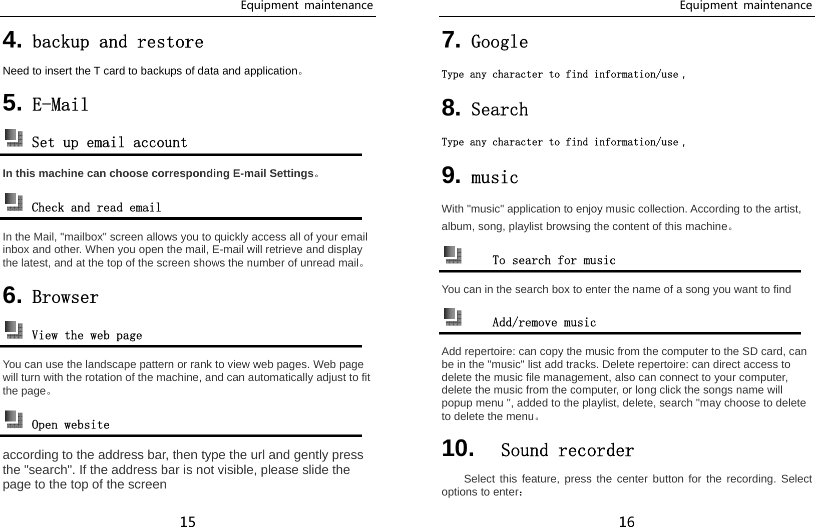 Equipment  maintenance 15 4. backup and restore Need to insert the T card to backups of data and application。 5. E-Mail  Set up email account In this machine can choose corresponding E-mail Settings。  Check and read email In the Mail, &quot;mailbox&quot; screen allows you to quickly access all of your email inbox and other. When you open the mail, E-mail will retrieve and display the latest, and at the top of the screen shows the number of unread mail。 6. Browser  View the web page You can use the landscape pattern or rank to view web pages. Web page will turn with the rotation of the machine, and can automatically adjust to fit the page。  Open website according to the address bar, then type the url and gently press the &quot;search&quot;. If the address bar is not visible, please slide the page to the top of the screen Equipment  maintenance 16 7. Google Type any character to find information/use， 8. Search  Type any character to find information/use， 9. music With &quot;music&quot; application to enjoy music collection. According to the artist, album, song, playlist browsing the content of this machine。  To search for music You can in the search box to enter the name of a song you want to find  Add/remove music Add repertoire: can copy the music from the computer to the SD card, can be in the &quot;music&quot; list add tracks. Delete repertoire: can direct access to delete the music file management, also can connect to your computer, delete the music from the computer, or long click the songs name will popup menu &quot;, added to the playlist, delete, search &quot;may choose to delete to delete the menu。 10.  Sound recorder Select this feature, press the center button for the recording. Select options to enter： 