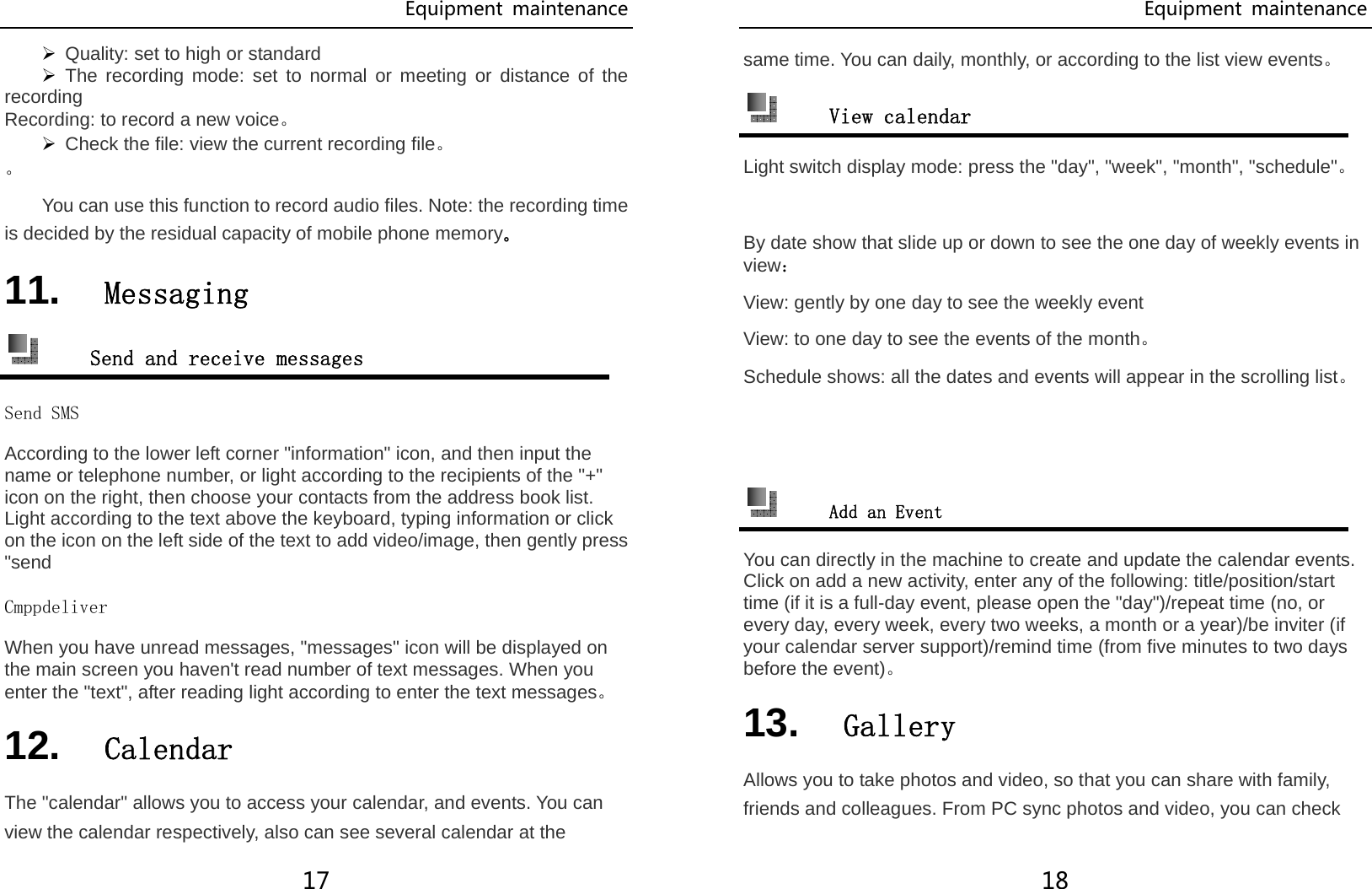 Equipment  maintenance 17 ¾ Quality: set to high or standard ¾ The recording mode: set to normal or meeting or distance of the recording Recording: to record a new voice。 ¾ Check the file: view the current recording file。 。 You can use this function to record audio files. Note: the recording time is decided by the residual capacity of mobile phone memory。 11.  Messaging  Send and receive messages Send SMS According to the lower left corner &quot;information&quot; icon, and then input the name or telephone number, or light according to the recipients of the &quot;+&quot; icon on the right, then choose your contacts from the address book list. Light according to the text above the keyboard, typing information or click on the icon on the left side of the text to add video/image, then gently press &quot;send Cmppdeliver When you have unread messages, &quot;messages&quot; icon will be displayed on the main screen you haven&apos;t read number of text messages. When you enter the &quot;text&quot;, after reading light according to enter the text messages。 12.  Calendar The &quot;calendar&quot; allows you to access your calendar, and events. You can view the calendar respectively, also can see several calendar at the Equipment  maintenance 18 same time. You can daily, monthly, or according to the list view events。  View calendar Light switch display mode: press the &quot;day&quot;, &quot;week&quot;, &quot;month&quot;, &quot;schedule&quot;。  By date show that slide up or down to see the one day of weekly events in view： View: gently by one day to see the weekly event View: to one day to see the events of the month。 Schedule shows: all the dates and events will appear in the scrolling list。    Add an Event You can directly in the machine to create and update the calendar events. Click on add a new activity, enter any of the following: title/position/start time (if it is a full-day event, please open the &quot;day&quot;)/repeat time (no, or every day, every week, every two weeks, a month or a year)/be inviter (if your calendar server support)/remind time (from five minutes to two days before the event)。 13.  Gallery Allows you to take photos and video, so that you can share with family, friends and colleagues. From PC sync photos and video, you can check 