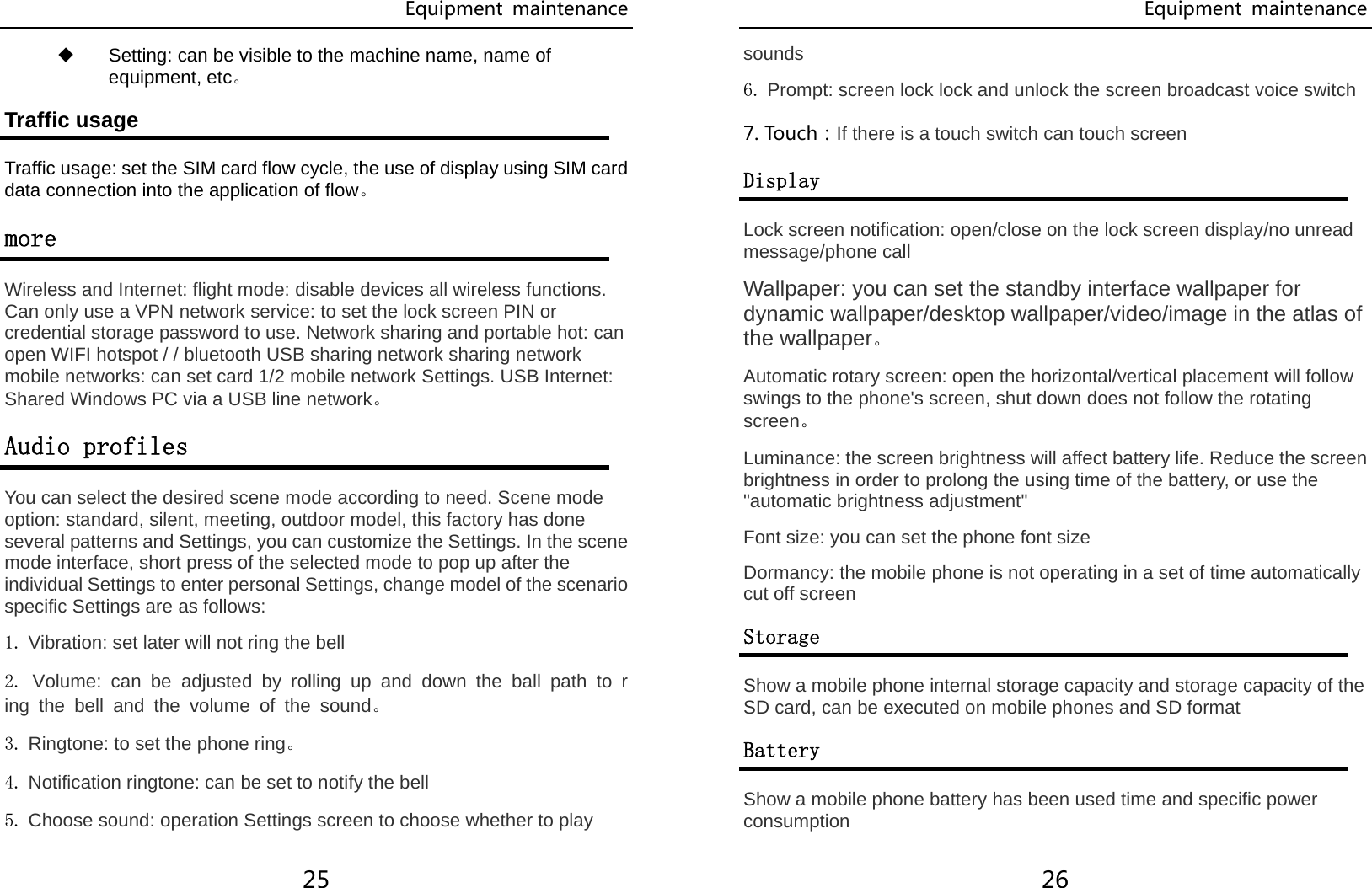 Equipment  maintenance 25 ◆ Setting: can be visible to the machine name, name of equipment, etc。 Traffic usage Traffic usage: set the SIM card flow cycle, the use of display using SIM card data connection into the application of flow。 more Wireless and Internet: flight mode: disable devices all wireless functions. Can only use a VPN network service: to set the lock screen PIN or credential storage password to use. Network sharing and portable hot: can open WIFI hotspot / / bluetooth USB sharing network sharing network mobile networks: can set card 1/2 mobile network Settings. USB Internet: Shared Windows PC via a USB line network。 Audio profiles You can select the desired scene mode according to need. Scene mode option: standard, silent, meeting, outdoor model, this factory has done several patterns and Settings, you can customize the Settings. In the scene mode interface, short press of the selected mode to pop up after the individual Settings to enter personal Settings, change model of the scenario specific Settings are as follows: 1. Vibration: set later will not ring the bell 2. Volume: can be adjusted by rolling up and down the ball path to ring the bell and the volume of the sound。 3. Ringtone: to set the phone ring。 4. Notification ringtone: can be set to notify the bell 5. Choose sound: operation Settings screen to choose whether to play Equipment  maintenance 26 sounds 6. Prompt: screen lock lock and unlock the screen broadcast voice switch 7. Touch：If there is a touch switch can touch screen Display Lock screen notification: open/close on the lock screen display/no unread message/phone call Wallpaper: you can set the standby interface wallpaper for dynamic wallpaper/desktop wallpaper/video/image in the atlas of the wallpaper。 Automatic rotary screen: open the horizontal/vertical placement will follow swings to the phone&apos;s screen, shut down does not follow the rotating screen。 Luminance: the screen brightness will affect battery life. Reduce the screen brightness in order to prolong the using time of the battery, or use the &quot;automatic brightness adjustment&quot; Font size: you can set the phone font size Dormancy: the mobile phone is not operating in a set of time automatically cut off screen Storage Show a mobile phone internal storage capacity and storage capacity of the SD card, can be executed on mobile phones and SD format Battery Show a mobile phone battery has been used time and specific power consumption 