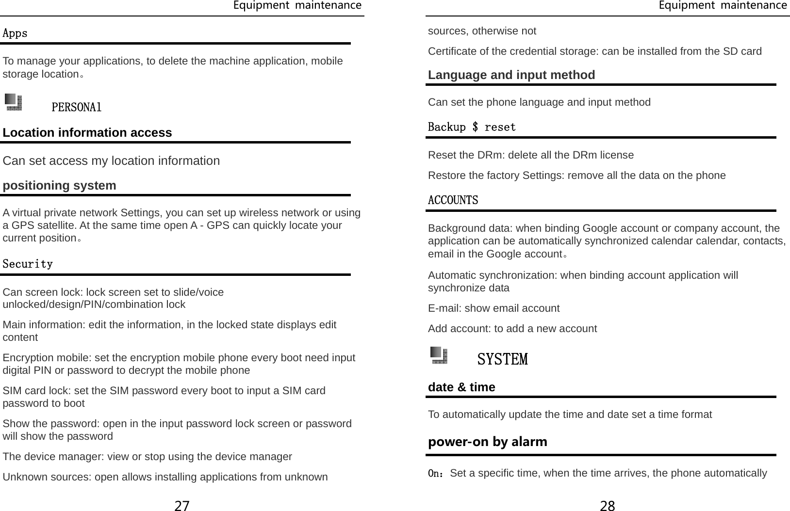 Equipment  maintenance 27 Apps To manage your applications, to delete the machine application, mobile storage location。  PERSONAl Location information access Can set access my location information positioning system A virtual private network Settings, you can set up wireless network or using a GPS satellite. At the same time open A - GPS can quickly locate your current position。 Security Can screen lock: lock screen set to slide/voice unlocked/design/PIN/combination lock Main information: edit the information, in the locked state displays edit content Encryption mobile: set the encryption mobile phone every boot need input digital PIN or password to decrypt the mobile phone SIM card lock: set the SIM password every boot to input a SIM card password to boot Show the password: open in the input password lock screen or password will show the password The device manager: view or stop using the device manager Unknown sources: open allows installing applications from unknown Equipment  maintenance 28 sources, otherwise not Certificate of the credential storage: can be installed from the SD card Language and input method Can set the phone language and input method Backup $ reset Reset the DRm: delete all the DRm license Restore the factory Settings: remove all the data on the phone ACCOUNTS Background data: when binding Google account or company account, the application can be automatically synchronized calendar calendar, contacts, email in the Google account。 Automatic synchronization: when binding account application will synchronize data E-mail: show email account Add account: to add a new account  SYSTEM date &amp; time To automatically update the time and date set a time format power-on by alarm On：Set a specific time, when the time arrives, the phone automatically 